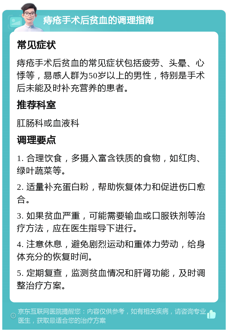 痔疮手术后贫血的调理指南 常见症状 痔疮手术后贫血的常见症状包括疲劳、头晕、心悸等，易感人群为50岁以上的男性，特别是手术后未能及时补充营养的患者。 推荐科室 肛肠科或血液科 调理要点 1. 合理饮食，多摄入富含铁质的食物，如红肉、绿叶蔬菜等。 2. 适量补充蛋白粉，帮助恢复体力和促进伤口愈合。 3. 如果贫血严重，可能需要输血或口服铁剂等治疗方法，应在医生指导下进行。 4. 注意休息，避免剧烈运动和重体力劳动，给身体充分的恢复时间。 5. 定期复查，监测贫血情况和肝肾功能，及时调整治疗方案。