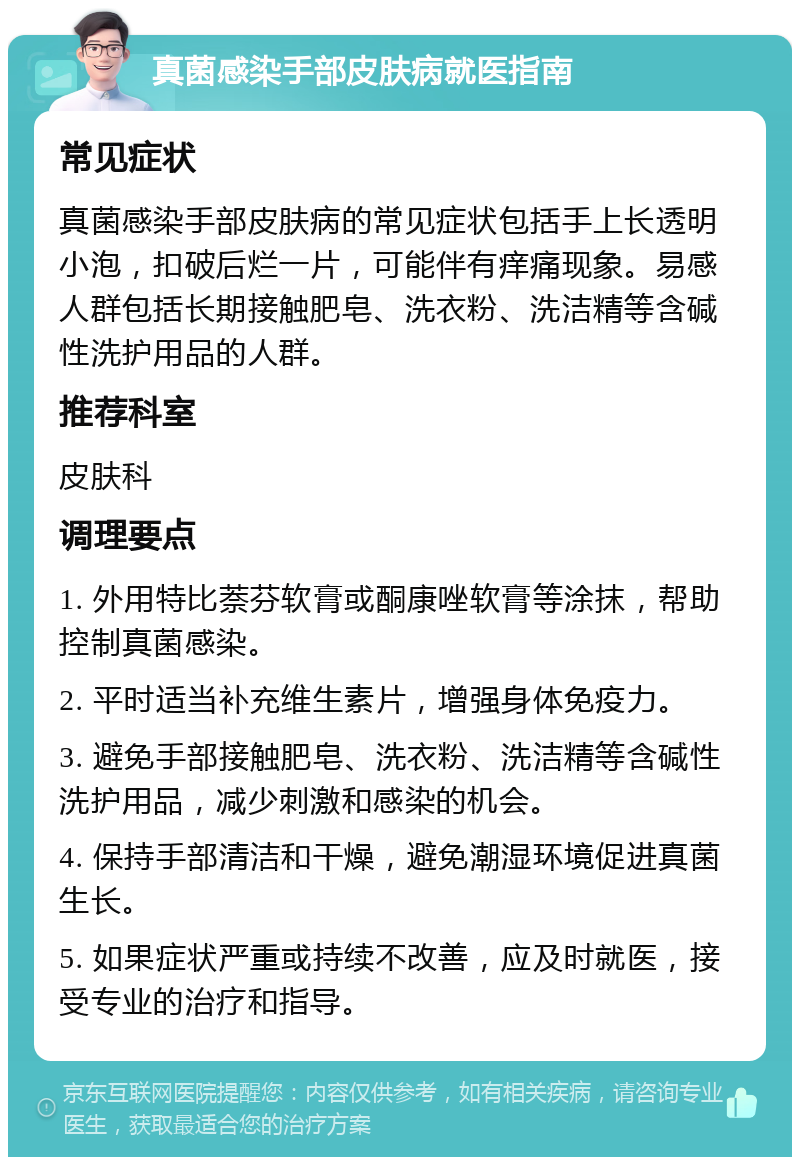 真菌感染手部皮肤病就医指南 常见症状 真菌感染手部皮肤病的常见症状包括手上长透明小泡，扣破后烂一片，可能伴有痒痛现象。易感人群包括长期接触肥皂、洗衣粉、洗洁精等含碱性洗护用品的人群。 推荐科室 皮肤科 调理要点 1. 外用特比萘芬软膏或酮康唑软膏等涂抹，帮助控制真菌感染。 2. 平时适当补充维生素片，增强身体免疫力。 3. 避免手部接触肥皂、洗衣粉、洗洁精等含碱性洗护用品，减少刺激和感染的机会。 4. 保持手部清洁和干燥，避免潮湿环境促进真菌生长。 5. 如果症状严重或持续不改善，应及时就医，接受专业的治疗和指导。