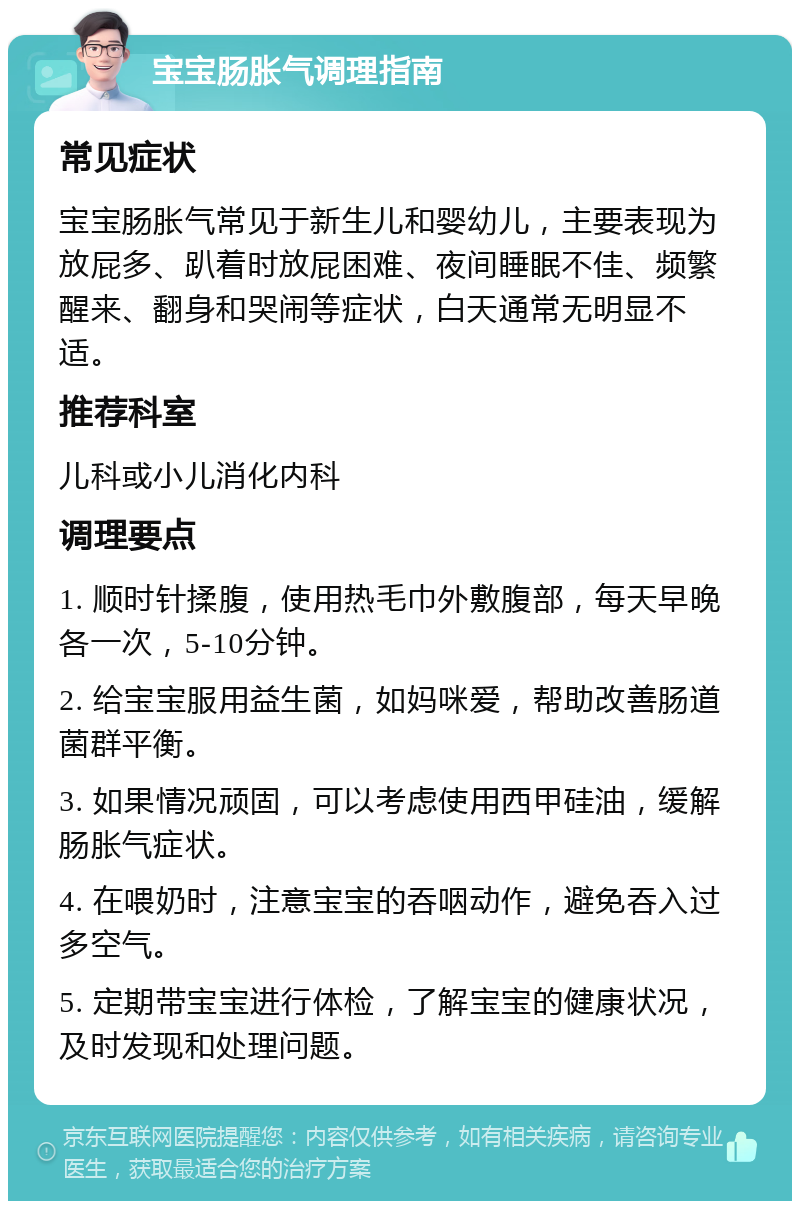 宝宝肠胀气调理指南 常见症状 宝宝肠胀气常见于新生儿和婴幼儿，主要表现为放屁多、趴着时放屁困难、夜间睡眠不佳、频繁醒来、翻身和哭闹等症状，白天通常无明显不适。 推荐科室 儿科或小儿消化内科 调理要点 1. 顺时针揉腹，使用热毛巾外敷腹部，每天早晚各一次，5-10分钟。 2. 给宝宝服用益生菌，如妈咪爱，帮助改善肠道菌群平衡。 3. 如果情况顽固，可以考虑使用西甲硅油，缓解肠胀气症状。 4. 在喂奶时，注意宝宝的吞咽动作，避免吞入过多空气。 5. 定期带宝宝进行体检，了解宝宝的健康状况，及时发现和处理问题。