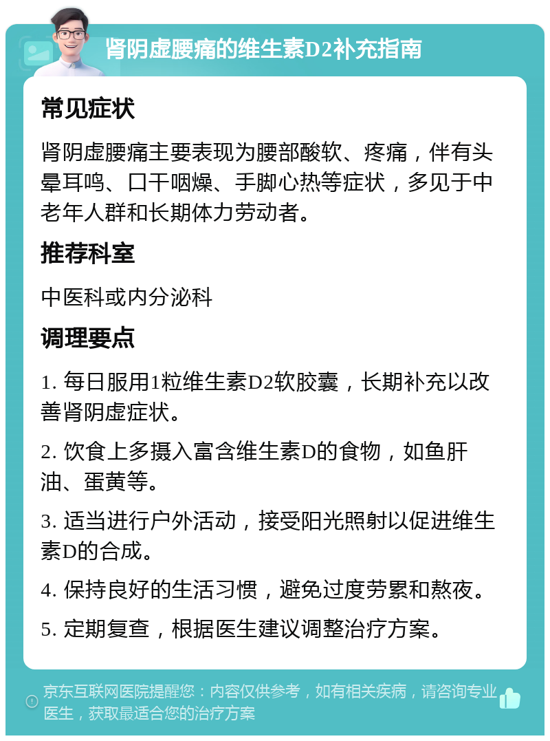 肾阴虚腰痛的维生素D2补充指南 常见症状 肾阴虚腰痛主要表现为腰部酸软、疼痛，伴有头晕耳鸣、口干咽燥、手脚心热等症状，多见于中老年人群和长期体力劳动者。 推荐科室 中医科或内分泌科 调理要点 1. 每日服用1粒维生素D2软胶囊，长期补充以改善肾阴虚症状。 2. 饮食上多摄入富含维生素D的食物，如鱼肝油、蛋黄等。 3. 适当进行户外活动，接受阳光照射以促进维生素D的合成。 4. 保持良好的生活习惯，避免过度劳累和熬夜。 5. 定期复查，根据医生建议调整治疗方案。