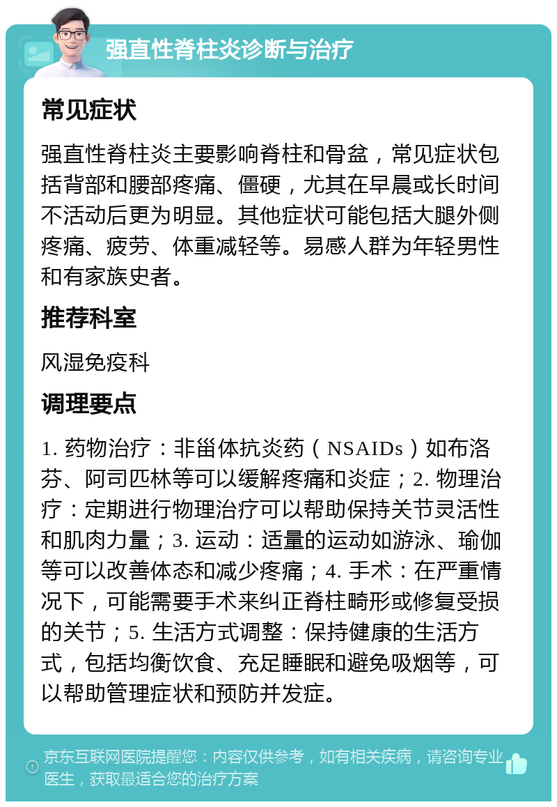 强直性脊柱炎诊断与治疗 常见症状 强直性脊柱炎主要影响脊柱和骨盆，常见症状包括背部和腰部疼痛、僵硬，尤其在早晨或长时间不活动后更为明显。其他症状可能包括大腿外侧疼痛、疲劳、体重减轻等。易感人群为年轻男性和有家族史者。 推荐科室 风湿免疫科 调理要点 1. 药物治疗：非甾体抗炎药（NSAIDs）如布洛芬、阿司匹林等可以缓解疼痛和炎症；2. 物理治疗：定期进行物理治疗可以帮助保持关节灵活性和肌肉力量；3. 运动：适量的运动如游泳、瑜伽等可以改善体态和减少疼痛；4. 手术：在严重情况下，可能需要手术来纠正脊柱畸形或修复受损的关节；5. 生活方式调整：保持健康的生活方式，包括均衡饮食、充足睡眠和避免吸烟等，可以帮助管理症状和预防并发症。