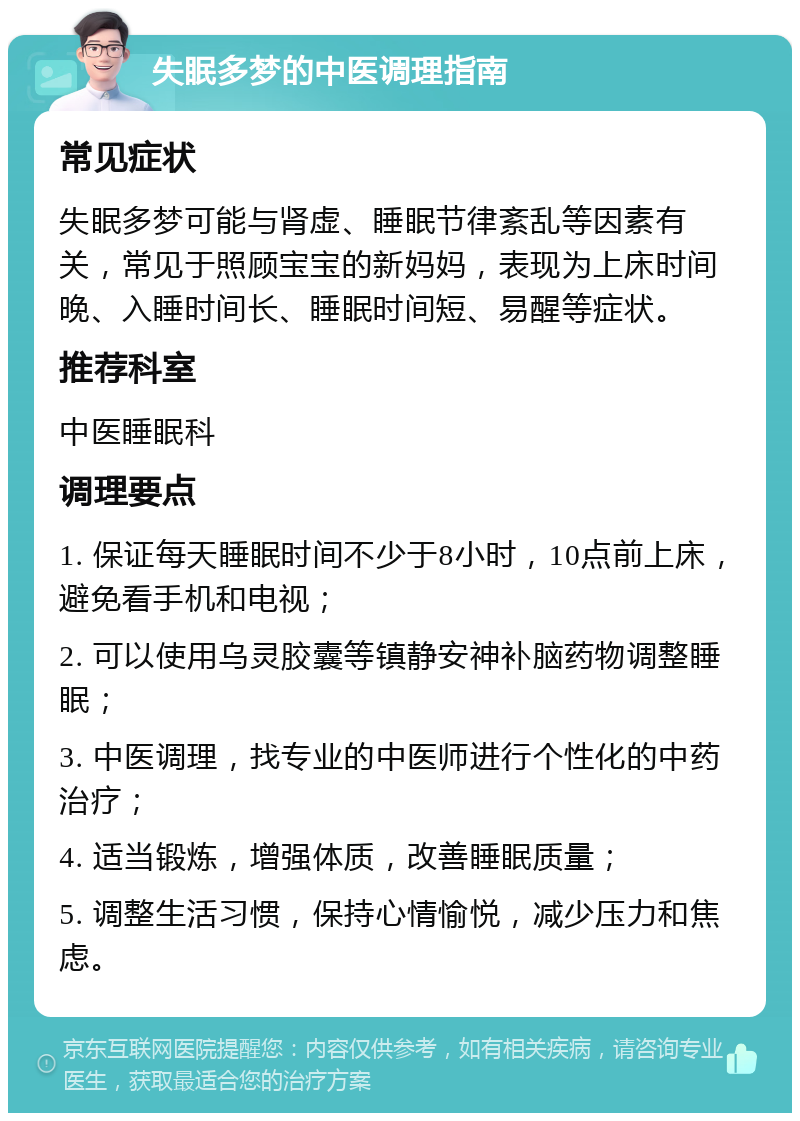 失眠多梦的中医调理指南 常见症状 失眠多梦可能与肾虚、睡眠节律紊乱等因素有关，常见于照顾宝宝的新妈妈，表现为上床时间晚、入睡时间长、睡眠时间短、易醒等症状。 推荐科室 中医睡眠科 调理要点 1. 保证每天睡眠时间不少于8小时，10点前上床，避免看手机和电视； 2. 可以使用乌灵胶囊等镇静安神补脑药物调整睡眠； 3. 中医调理，找专业的中医师进行个性化的中药治疗； 4. 适当锻炼，增强体质，改善睡眠质量； 5. 调整生活习惯，保持心情愉悦，减少压力和焦虑。