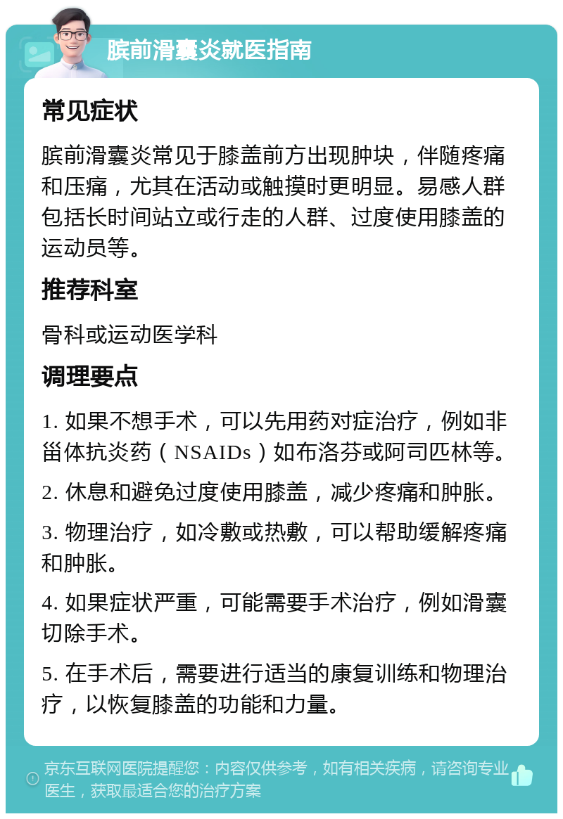 膑前滑囊炎就医指南 常见症状 膑前滑囊炎常见于膝盖前方出现肿块，伴随疼痛和压痛，尤其在活动或触摸时更明显。易感人群包括长时间站立或行走的人群、过度使用膝盖的运动员等。 推荐科室 骨科或运动医学科 调理要点 1. 如果不想手术，可以先用药对症治疗，例如非甾体抗炎药（NSAIDs）如布洛芬或阿司匹林等。 2. 休息和避免过度使用膝盖，减少疼痛和肿胀。 3. 物理治疗，如冷敷或热敷，可以帮助缓解疼痛和肿胀。 4. 如果症状严重，可能需要手术治疗，例如滑囊切除手术。 5. 在手术后，需要进行适当的康复训练和物理治疗，以恢复膝盖的功能和力量。