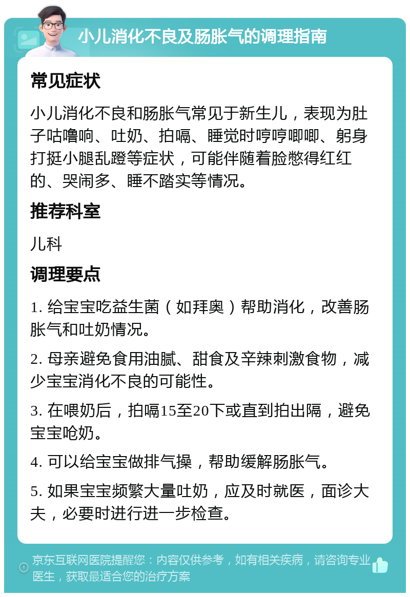 小儿消化不良及肠胀气的调理指南 常见症状 小儿消化不良和肠胀气常见于新生儿，表现为肚子咕噜响、吐奶、拍嗝、睡觉时哼哼唧唧、躬身打挺小腿乱蹬等症状，可能伴随着脸憋得红红的、哭闹多、睡不踏实等情况。 推荐科室 儿科 调理要点 1. 给宝宝吃益生菌（如拜奥）帮助消化，改善肠胀气和吐奶情况。 2. 母亲避免食用油腻、甜食及辛辣刺激食物，减少宝宝消化不良的可能性。 3. 在喂奶后，拍嗝15至20下或直到拍出隔，避免宝宝呛奶。 4. 可以给宝宝做排气操，帮助缓解肠胀气。 5. 如果宝宝频繁大量吐奶，应及时就医，面诊大夫，必要时进行进一步检查。