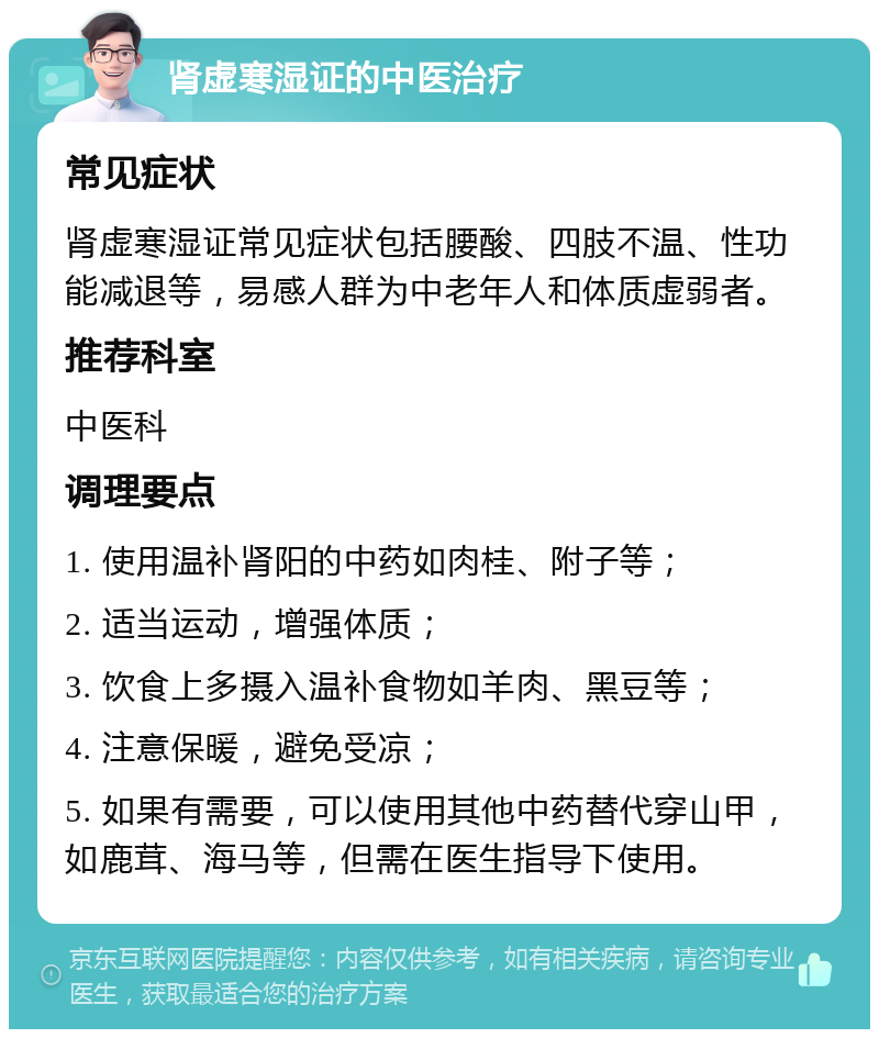 肾虚寒湿证的中医治疗 常见症状 肾虚寒湿证常见症状包括腰酸、四肢不温、性功能减退等，易感人群为中老年人和体质虚弱者。 推荐科室 中医科 调理要点 1. 使用温补肾阳的中药如肉桂、附子等； 2. 适当运动，增强体质； 3. 饮食上多摄入温补食物如羊肉、黑豆等； 4. 注意保暖，避免受凉； 5. 如果有需要，可以使用其他中药替代穿山甲，如鹿茸、海马等，但需在医生指导下使用。