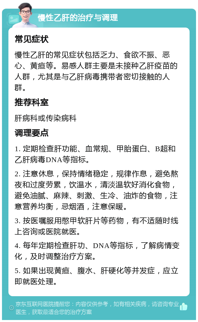 慢性乙肝的治疗与调理 常见症状 慢性乙肝的常见症状包括乏力、食欲不振、恶心、黄疸等。易感人群主要是未接种乙肝疫苗的人群，尤其是与乙肝病毒携带者密切接触的人群。 推荐科室 肝病科或传染病科 调理要点 1. 定期检查肝功能、血常规、甲胎蛋白、B超和乙肝病毒DNA等指标。 2. 注意休息，保持情绪稳定，规律作息，避免熬夜和过度劳累，饮温水，清淡温软好消化食物，避免油腻、麻辣、刺激、生冷、油炸的食物，注意营养均衡，忌烟酒，注意保暖。 3. 按医嘱服用憋甲软肝片等药物，有不适随时线上咨询或医院就医。 4. 每年定期检查肝功、DNA等指标，了解病情变化，及时调整治疗方案。 5. 如果出现黄疸、腹水、肝硬化等并发症，应立即就医处理。