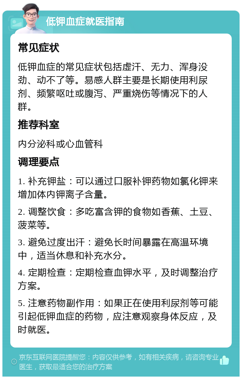 低钾血症就医指南 常见症状 低钾血症的常见症状包括虚汗、无力、浑身没劲、动不了等。易感人群主要是长期使用利尿剂、频繁呕吐或腹泻、严重烧伤等情况下的人群。 推荐科室 内分泌科或心血管科 调理要点 1. 补充钾盐：可以通过口服补钾药物如氯化钾来增加体内钾离子含量。 2. 调整饮食：多吃富含钾的食物如香蕉、土豆、菠菜等。 3. 避免过度出汗：避免长时间暴露在高温环境中，适当休息和补充水分。 4. 定期检查：定期检查血钾水平，及时调整治疗方案。 5. 注意药物副作用：如果正在使用利尿剂等可能引起低钾血症的药物，应注意观察身体反应，及时就医。