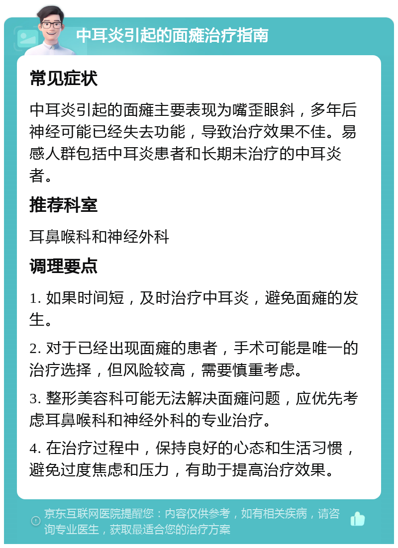 中耳炎引起的面瘫治疗指南 常见症状 中耳炎引起的面瘫主要表现为嘴歪眼斜，多年后神经可能已经失去功能，导致治疗效果不佳。易感人群包括中耳炎患者和长期未治疗的中耳炎者。 推荐科室 耳鼻喉科和神经外科 调理要点 1. 如果时间短，及时治疗中耳炎，避免面瘫的发生。 2. 对于已经出现面瘫的患者，手术可能是唯一的治疗选择，但风险较高，需要慎重考虑。 3. 整形美容科可能无法解决面瘫问题，应优先考虑耳鼻喉科和神经外科的专业治疗。 4. 在治疗过程中，保持良好的心态和生活习惯，避免过度焦虑和压力，有助于提高治疗效果。