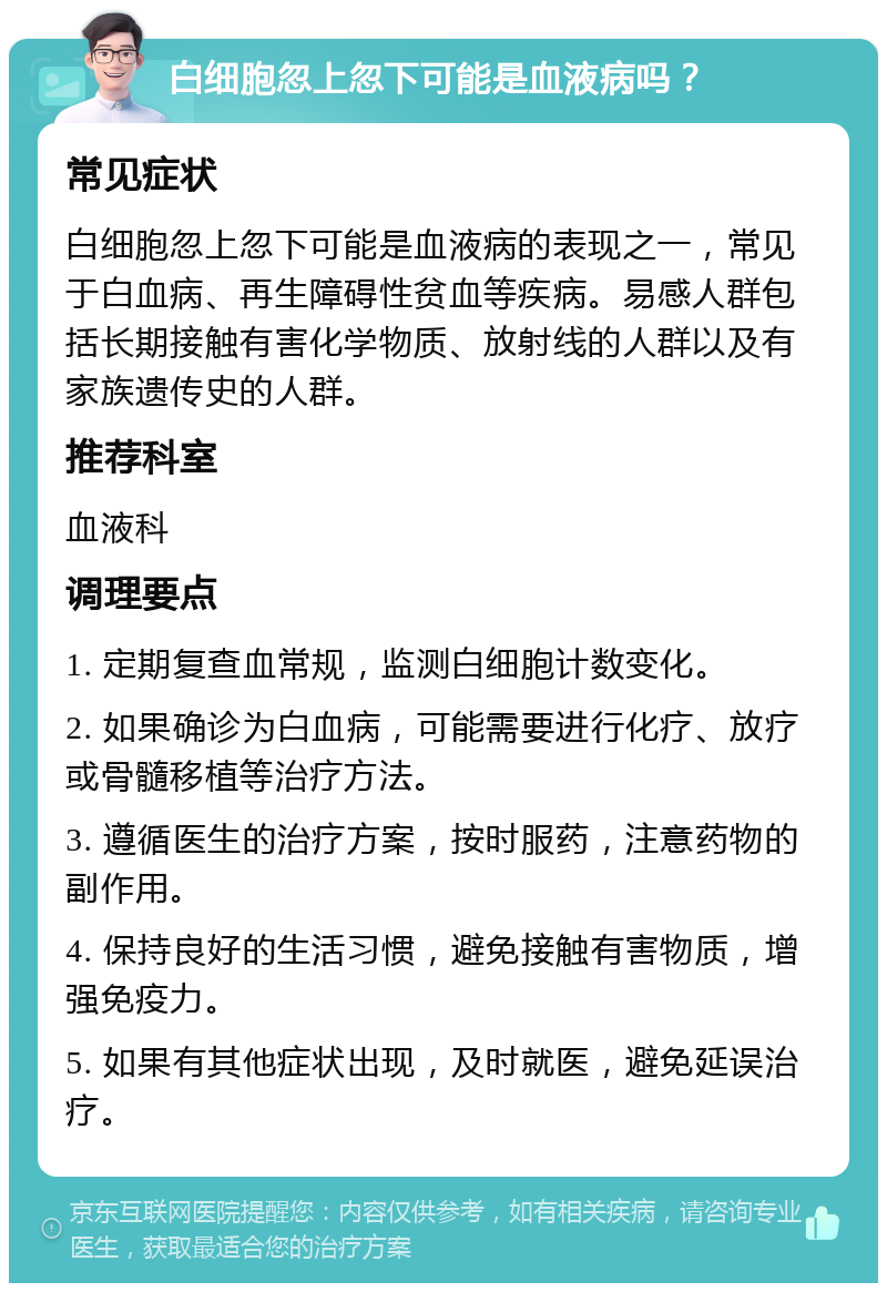 白细胞忽上忽下可能是血液病吗？ 常见症状 白细胞忽上忽下可能是血液病的表现之一，常见于白血病、再生障碍性贫血等疾病。易感人群包括长期接触有害化学物质、放射线的人群以及有家族遗传史的人群。 推荐科室 血液科 调理要点 1. 定期复查血常规，监测白细胞计数变化。 2. 如果确诊为白血病，可能需要进行化疗、放疗或骨髓移植等治疗方法。 3. 遵循医生的治疗方案，按时服药，注意药物的副作用。 4. 保持良好的生活习惯，避免接触有害物质，增强免疫力。 5. 如果有其他症状出现，及时就医，避免延误治疗。