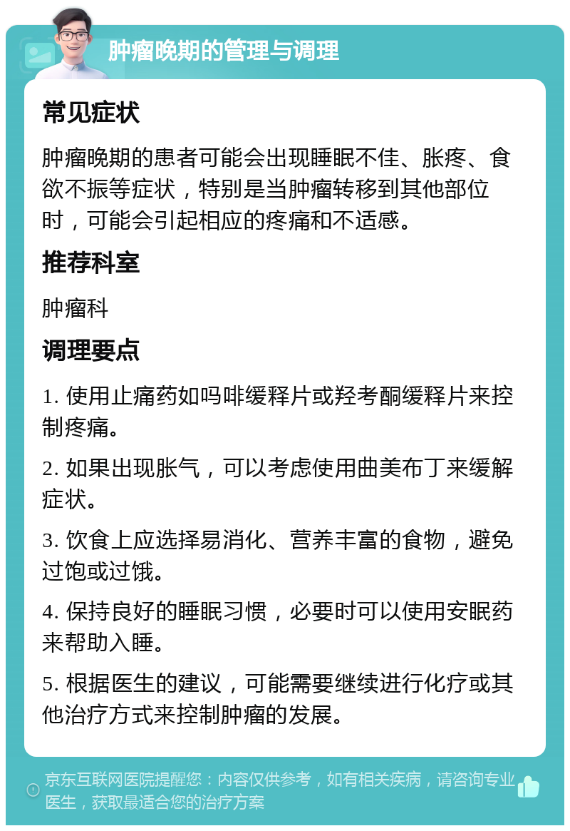 肿瘤晚期的管理与调理 常见症状 肿瘤晚期的患者可能会出现睡眠不佳、胀疼、食欲不振等症状，特别是当肿瘤转移到其他部位时，可能会引起相应的疼痛和不适感。 推荐科室 肿瘤科 调理要点 1. 使用止痛药如吗啡缓释片或羟考酮缓释片来控制疼痛。 2. 如果出现胀气，可以考虑使用曲美布丁来缓解症状。 3. 饮食上应选择易消化、营养丰富的食物，避免过饱或过饿。 4. 保持良好的睡眠习惯，必要时可以使用安眠药来帮助入睡。 5. 根据医生的建议，可能需要继续进行化疗或其他治疗方式来控制肿瘤的发展。