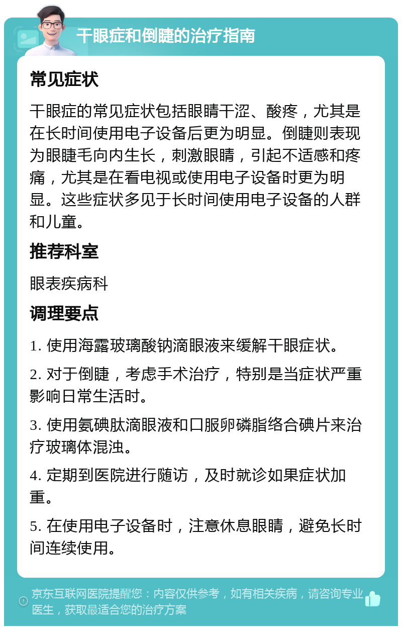 干眼症和倒睫的治疗指南 常见症状 干眼症的常见症状包括眼睛干涩、酸疼，尤其是在长时间使用电子设备后更为明显。倒睫则表现为眼睫毛向内生长，刺激眼睛，引起不适感和疼痛，尤其是在看电视或使用电子设备时更为明显。这些症状多见于长时间使用电子设备的人群和儿童。 推荐科室 眼表疾病科 调理要点 1. 使用海露玻璃酸钠滴眼液来缓解干眼症状。 2. 对于倒睫，考虑手术治疗，特别是当症状严重影响日常生活时。 3. 使用氨碘肽滴眼液和口服卵磷脂络合碘片来治疗玻璃体混浊。 4. 定期到医院进行随访，及时就诊如果症状加重。 5. 在使用电子设备时，注意休息眼睛，避免长时间连续使用。