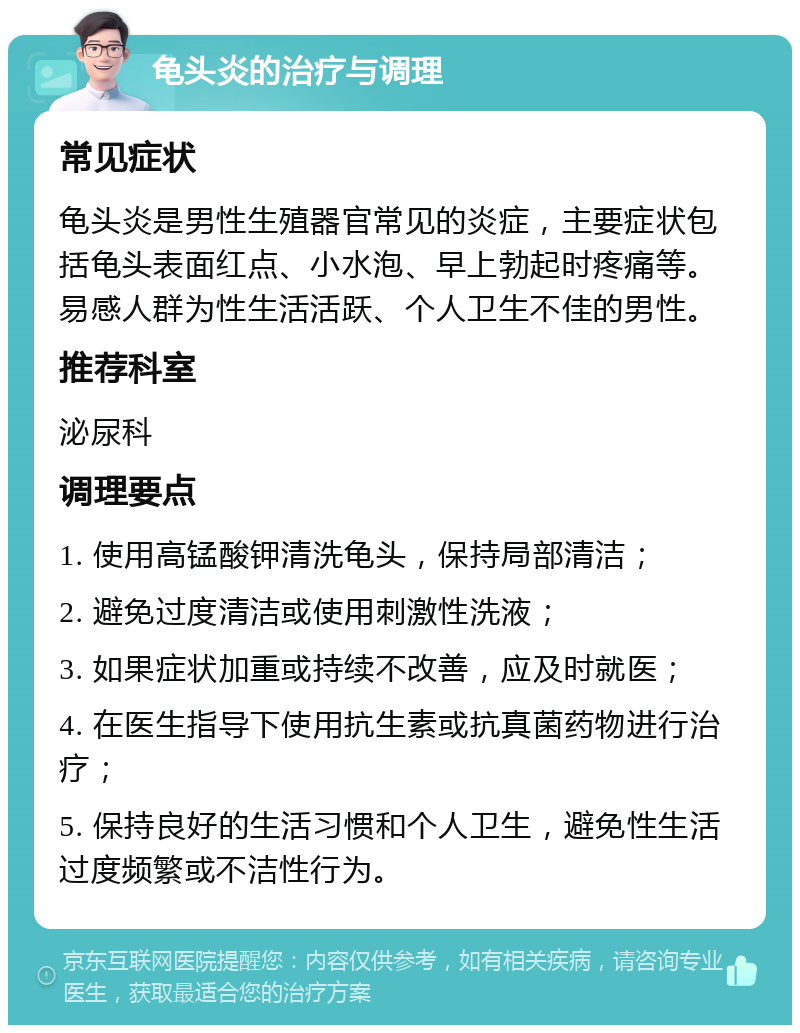 龟头炎的治疗与调理 常见症状 龟头炎是男性生殖器官常见的炎症，主要症状包括龟头表面红点、小水泡、早上勃起时疼痛等。易感人群为性生活活跃、个人卫生不佳的男性。 推荐科室 泌尿科 调理要点 1. 使用高锰酸钾清洗龟头，保持局部清洁； 2. 避免过度清洁或使用刺激性洗液； 3. 如果症状加重或持续不改善，应及时就医； 4. 在医生指导下使用抗生素或抗真菌药物进行治疗； 5. 保持良好的生活习惯和个人卫生，避免性生活过度频繁或不洁性行为。