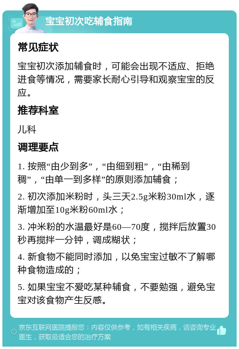 宝宝初次吃辅食指南 常见症状 宝宝初次添加辅食时，可能会出现不适应、拒绝进食等情况，需要家长耐心引导和观察宝宝的反应。 推荐科室 儿科 调理要点 1. 按照“由少到多”，“由细到粗”，“由稀到稠”，“由单一到多样”的原则添加辅食； 2. 初次添加米粉时，头三天2.5g米粉30ml水，逐渐增加至10g米粉60ml水； 3. 冲米粉的水温最好是60—70度，搅拌后放置30秒再搅拌一分钟，调成糊状； 4. 新食物不能同时添加，以免宝宝过敏不了解哪种食物造成的； 5. 如果宝宝不爱吃某种辅食，不要勉强，避免宝宝对该食物产生反感。