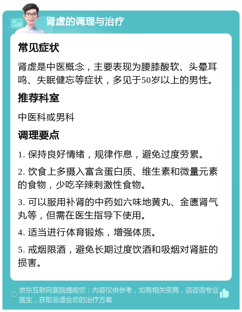 肾虚的调理与治疗 常见症状 肾虚是中医概念，主要表现为腰膝酸软、头晕耳鸣、失眠健忘等症状，多见于50岁以上的男性。 推荐科室 中医科或男科 调理要点 1. 保持良好情绪，规律作息，避免过度劳累。 2. 饮食上多摄入富含蛋白质、维生素和微量元素的食物，少吃辛辣刺激性食物。 3. 可以服用补肾的中药如六味地黄丸、金匮肾气丸等，但需在医生指导下使用。 4. 适当进行体育锻炼，增强体质。 5. 戒烟限酒，避免长期过度饮酒和吸烟对肾脏的损害。