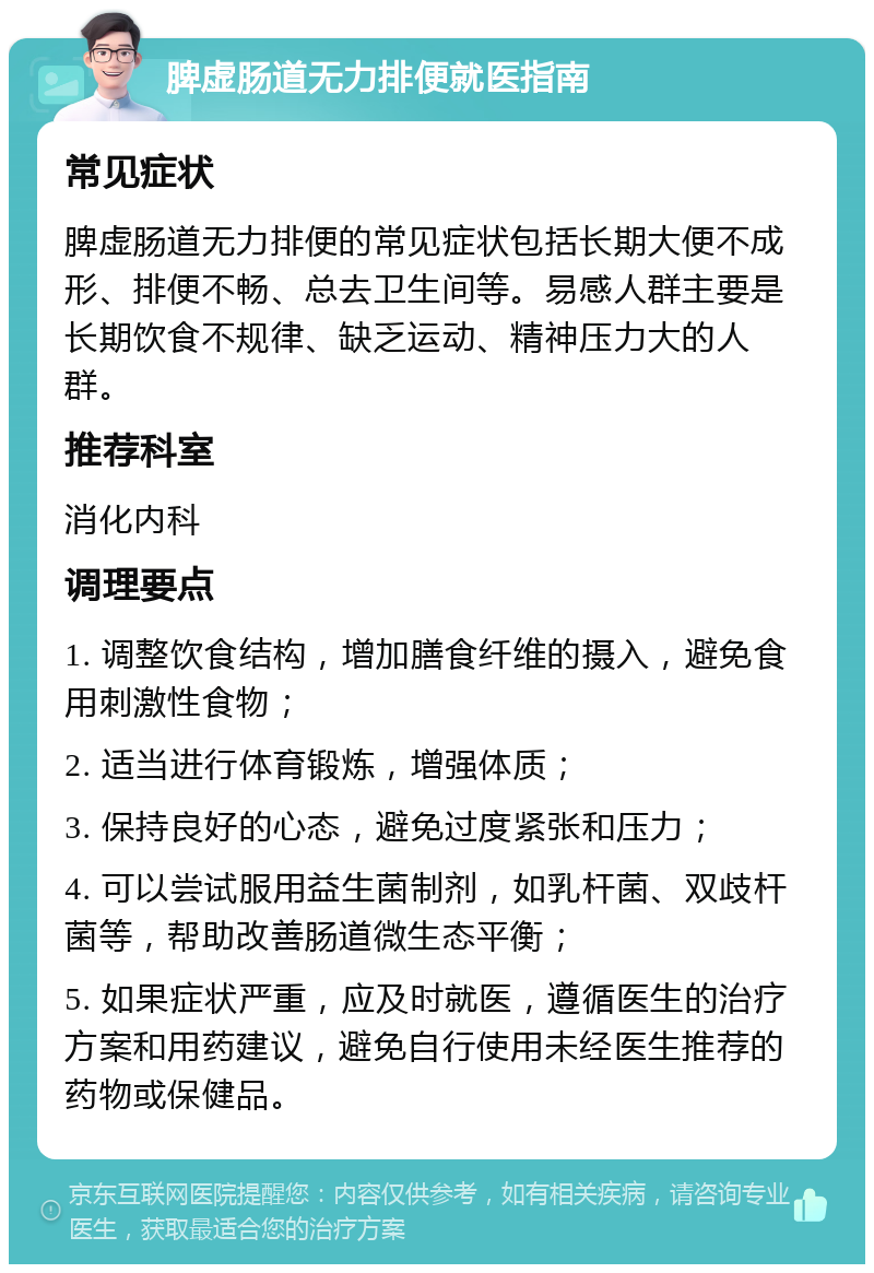 脾虚肠道无力排便就医指南 常见症状 脾虚肠道无力排便的常见症状包括长期大便不成形、排便不畅、总去卫生间等。易感人群主要是长期饮食不规律、缺乏运动、精神压力大的人群。 推荐科室 消化内科 调理要点 1. 调整饮食结构，增加膳食纤维的摄入，避免食用刺激性食物； 2. 适当进行体育锻炼，增强体质； 3. 保持良好的心态，避免过度紧张和压力； 4. 可以尝试服用益生菌制剂，如乳杆菌、双歧杆菌等，帮助改善肠道微生态平衡； 5. 如果症状严重，应及时就医，遵循医生的治疗方案和用药建议，避免自行使用未经医生推荐的药物或保健品。