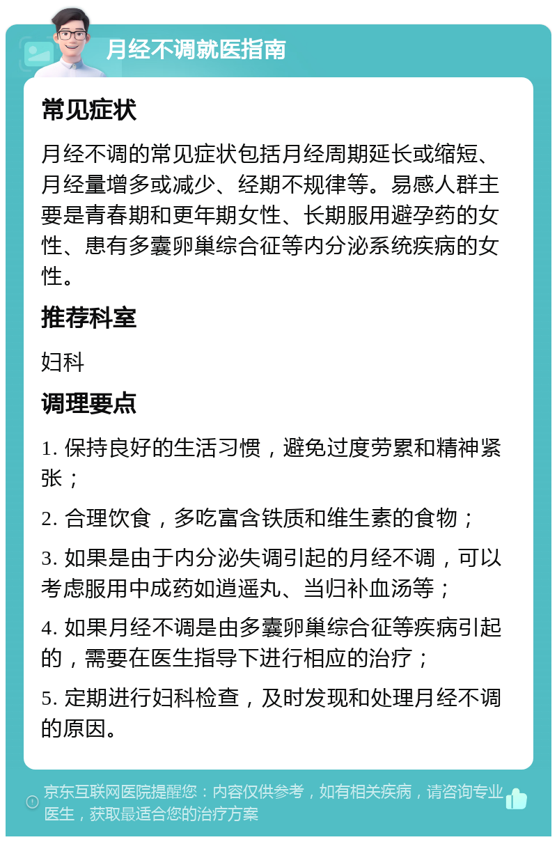 月经不调就医指南 常见症状 月经不调的常见症状包括月经周期延长或缩短、月经量增多或减少、经期不规律等。易感人群主要是青春期和更年期女性、长期服用避孕药的女性、患有多囊卵巢综合征等内分泌系统疾病的女性。 推荐科室 妇科 调理要点 1. 保持良好的生活习惯，避免过度劳累和精神紧张； 2. 合理饮食，多吃富含铁质和维生素的食物； 3. 如果是由于内分泌失调引起的月经不调，可以考虑服用中成药如逍遥丸、当归补血汤等； 4. 如果月经不调是由多囊卵巢综合征等疾病引起的，需要在医生指导下进行相应的治疗； 5. 定期进行妇科检查，及时发现和处理月经不调的原因。