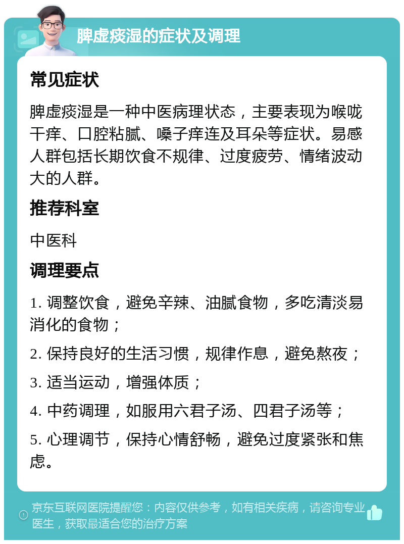 脾虚痰湿的症状及调理 常见症状 脾虚痰湿是一种中医病理状态，主要表现为喉咙干痒、口腔粘腻、嗓子痒连及耳朵等症状。易感人群包括长期饮食不规律、过度疲劳、情绪波动大的人群。 推荐科室 中医科 调理要点 1. 调整饮食，避免辛辣、油腻食物，多吃清淡易消化的食物； 2. 保持良好的生活习惯，规律作息，避免熬夜； 3. 适当运动，增强体质； 4. 中药调理，如服用六君子汤、四君子汤等； 5. 心理调节，保持心情舒畅，避免过度紧张和焦虑。