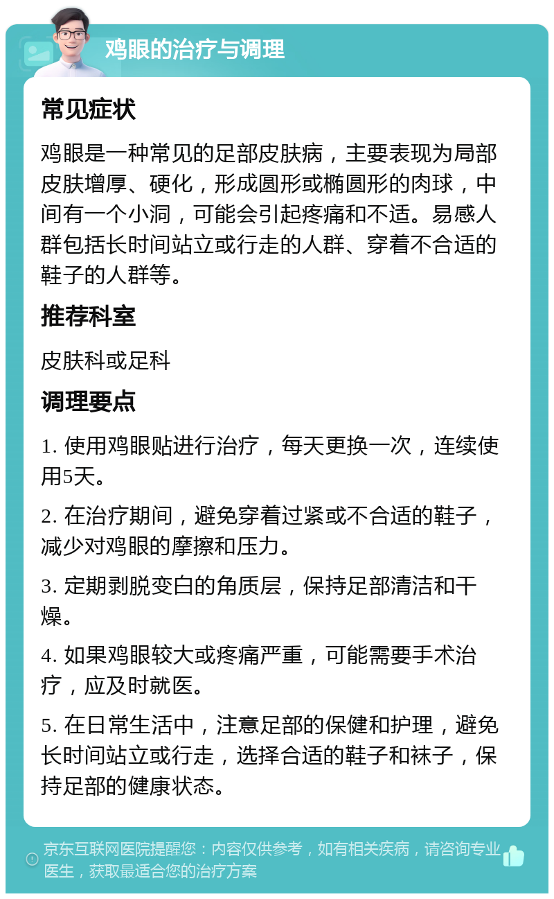 鸡眼的治疗与调理 常见症状 鸡眼是一种常见的足部皮肤病，主要表现为局部皮肤增厚、硬化，形成圆形或椭圆形的肉球，中间有一个小洞，可能会引起疼痛和不适。易感人群包括长时间站立或行走的人群、穿着不合适的鞋子的人群等。 推荐科室 皮肤科或足科 调理要点 1. 使用鸡眼贴进行治疗，每天更换一次，连续使用5天。 2. 在治疗期间，避免穿着过紧或不合适的鞋子，减少对鸡眼的摩擦和压力。 3. 定期剥脱变白的角质层，保持足部清洁和干燥。 4. 如果鸡眼较大或疼痛严重，可能需要手术治疗，应及时就医。 5. 在日常生活中，注意足部的保健和护理，避免长时间站立或行走，选择合适的鞋子和袜子，保持足部的健康状态。