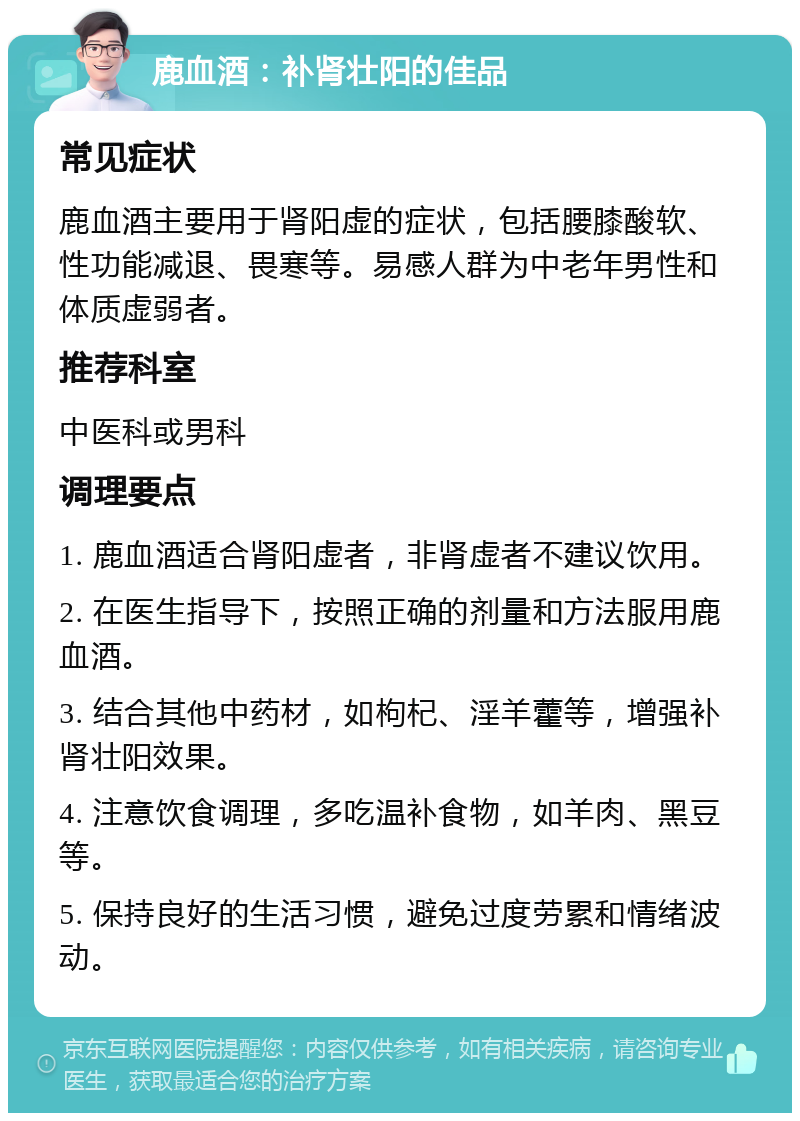 鹿血酒：补肾壮阳的佳品 常见症状 鹿血酒主要用于肾阳虚的症状，包括腰膝酸软、性功能减退、畏寒等。易感人群为中老年男性和体质虚弱者。 推荐科室 中医科或男科 调理要点 1. 鹿血酒适合肾阳虚者，非肾虚者不建议饮用。 2. 在医生指导下，按照正确的剂量和方法服用鹿血酒。 3. 结合其他中药材，如枸杞、淫羊藿等，增强补肾壮阳效果。 4. 注意饮食调理，多吃温补食物，如羊肉、黑豆等。 5. 保持良好的生活习惯，避免过度劳累和情绪波动。