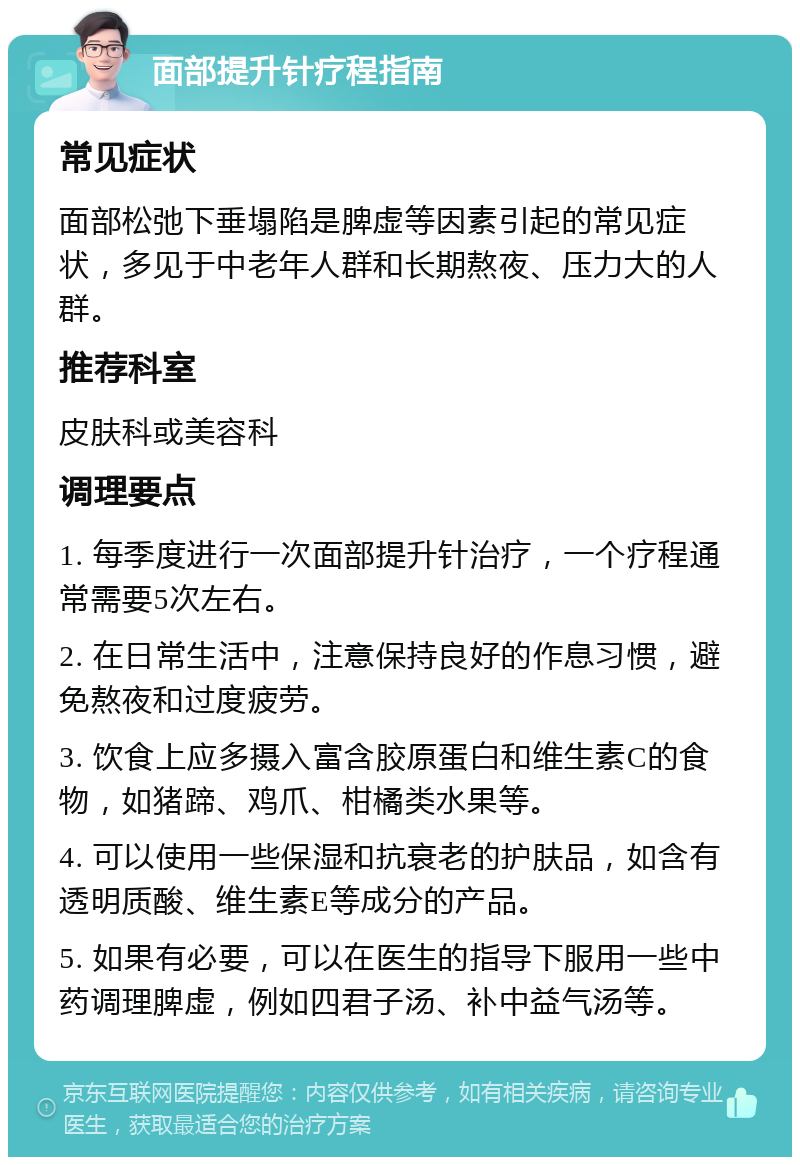 面部提升针疗程指南 常见症状 面部松弛下垂塌陷是脾虚等因素引起的常见症状，多见于中老年人群和长期熬夜、压力大的人群。 推荐科室 皮肤科或美容科 调理要点 1. 每季度进行一次面部提升针治疗，一个疗程通常需要5次左右。 2. 在日常生活中，注意保持良好的作息习惯，避免熬夜和过度疲劳。 3. 饮食上应多摄入富含胶原蛋白和维生素C的食物，如猪蹄、鸡爪、柑橘类水果等。 4. 可以使用一些保湿和抗衰老的护肤品，如含有透明质酸、维生素E等成分的产品。 5. 如果有必要，可以在医生的指导下服用一些中药调理脾虚，例如四君子汤、补中益气汤等。