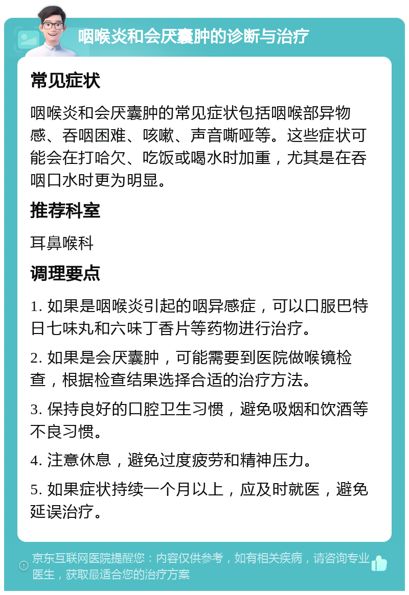 咽喉炎和会厌囊肿的诊断与治疗 常见症状 咽喉炎和会厌囊肿的常见症状包括咽喉部异物感、吞咽困难、咳嗽、声音嘶哑等。这些症状可能会在打哈欠、吃饭或喝水时加重，尤其是在吞咽口水时更为明显。 推荐科室 耳鼻喉科 调理要点 1. 如果是咽喉炎引起的咽异感症，可以口服巴特日七味丸和六味丁香片等药物进行治疗。 2. 如果是会厌囊肿，可能需要到医院做喉镜检查，根据检查结果选择合适的治疗方法。 3. 保持良好的口腔卫生习惯，避免吸烟和饮酒等不良习惯。 4. 注意休息，避免过度疲劳和精神压力。 5. 如果症状持续一个月以上，应及时就医，避免延误治疗。