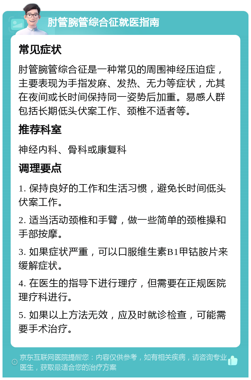 肘管腕管综合征就医指南 常见症状 肘管腕管综合征是一种常见的周围神经压迫症，主要表现为手指发麻、发热、无力等症状，尤其在夜间或长时间保持同一姿势后加重。易感人群包括长期低头伏案工作、颈椎不适者等。 推荐科室 神经内科、骨科或康复科 调理要点 1. 保持良好的工作和生活习惯，避免长时间低头伏案工作。 2. 适当活动颈椎和手臂，做一些简单的颈椎操和手部按摩。 3. 如果症状严重，可以口服维生素B1甲钴胺片来缓解症状。 4. 在医生的指导下进行理疗，但需要在正规医院理疗科进行。 5. 如果以上方法无效，应及时就诊检查，可能需要手术治疗。