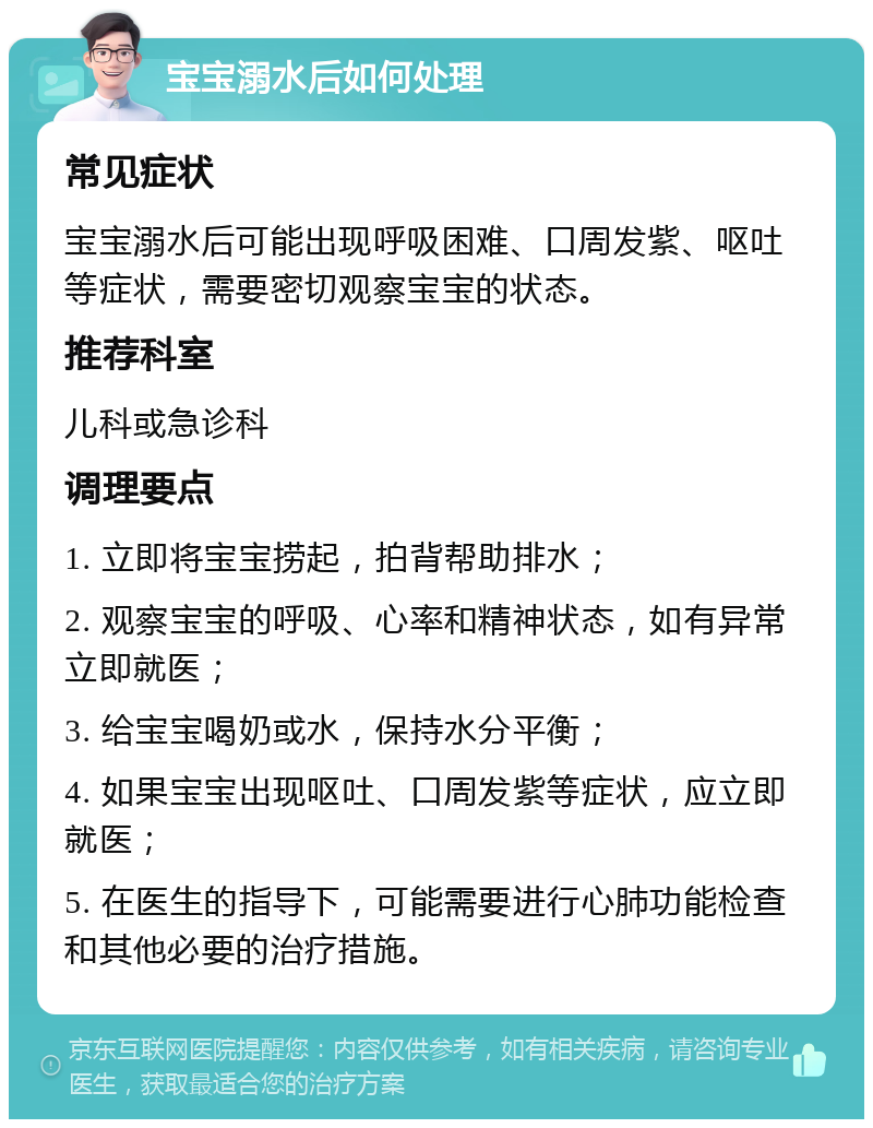 宝宝溺水后如何处理 常见症状 宝宝溺水后可能出现呼吸困难、口周发紫、呕吐等症状，需要密切观察宝宝的状态。 推荐科室 儿科或急诊科 调理要点 1. 立即将宝宝捞起，拍背帮助排水； 2. 观察宝宝的呼吸、心率和精神状态，如有异常立即就医； 3. 给宝宝喝奶或水，保持水分平衡； 4. 如果宝宝出现呕吐、口周发紫等症状，应立即就医； 5. 在医生的指导下，可能需要进行心肺功能检查和其他必要的治疗措施。