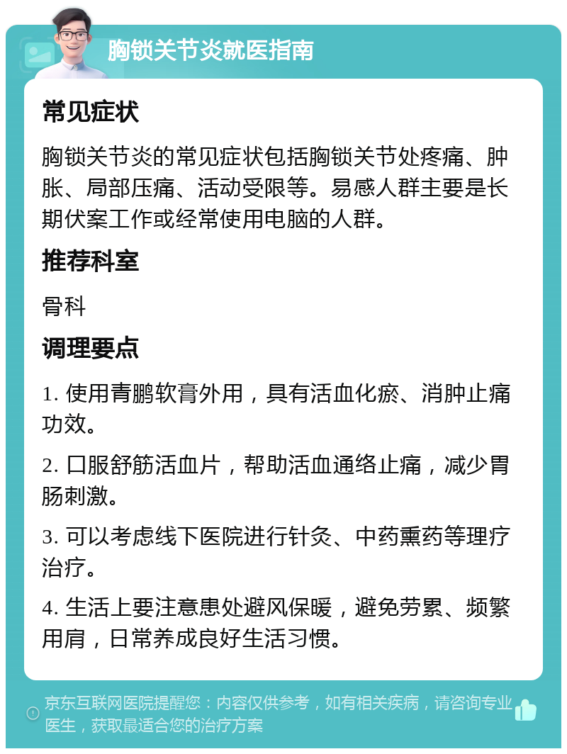 胸锁关节炎就医指南 常见症状 胸锁关节炎的常见症状包括胸锁关节处疼痛、肿胀、局部压痛、活动受限等。易感人群主要是长期伏案工作或经常使用电脑的人群。 推荐科室 骨科 调理要点 1. 使用青鹏软膏外用，具有活血化瘀、消肿止痛功效。 2. 口服舒筋活血片，帮助活血通络止痛，减少胃肠刺激。 3. 可以考虑线下医院进行针灸、中药熏药等理疗治疗。 4. 生活上要注意患处避风保暖，避免劳累、频繁用肩，日常养成良好生活习惯。