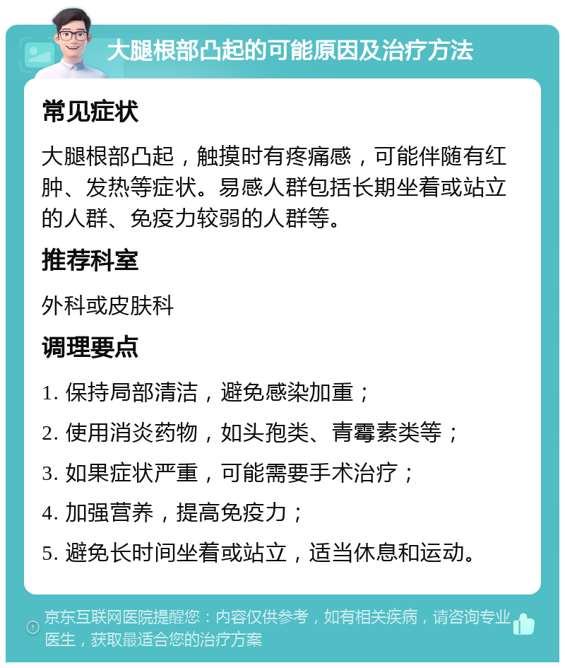 大腿根部凸起的可能原因及治疗方法 常见症状 大腿根部凸起，触摸时有疼痛感，可能伴随有红肿、发热等症状。易感人群包括长期坐着或站立的人群、免疫力较弱的人群等。 推荐科室 外科或皮肤科 调理要点 1. 保持局部清洁，避免感染加重； 2. 使用消炎药物，如头孢类、青霉素类等； 3. 如果症状严重，可能需要手术治疗； 4. 加强营养，提高免疫力； 5. 避免长时间坐着或站立，适当休息和运动。