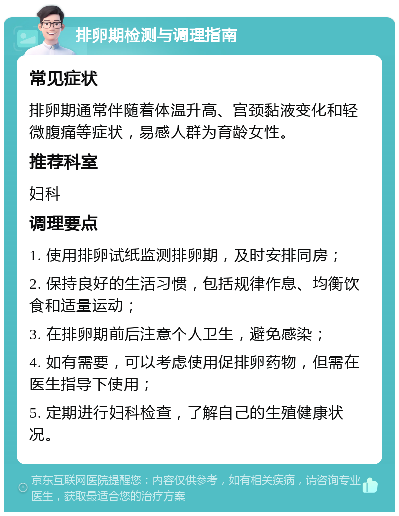 排卵期检测与调理指南 常见症状 排卵期通常伴随着体温升高、宫颈黏液变化和轻微腹痛等症状，易感人群为育龄女性。 推荐科室 妇科 调理要点 1. 使用排卵试纸监测排卵期，及时安排同房； 2. 保持良好的生活习惯，包括规律作息、均衡饮食和适量运动； 3. 在排卵期前后注意个人卫生，避免感染； 4. 如有需要，可以考虑使用促排卵药物，但需在医生指导下使用； 5. 定期进行妇科检查，了解自己的生殖健康状况。