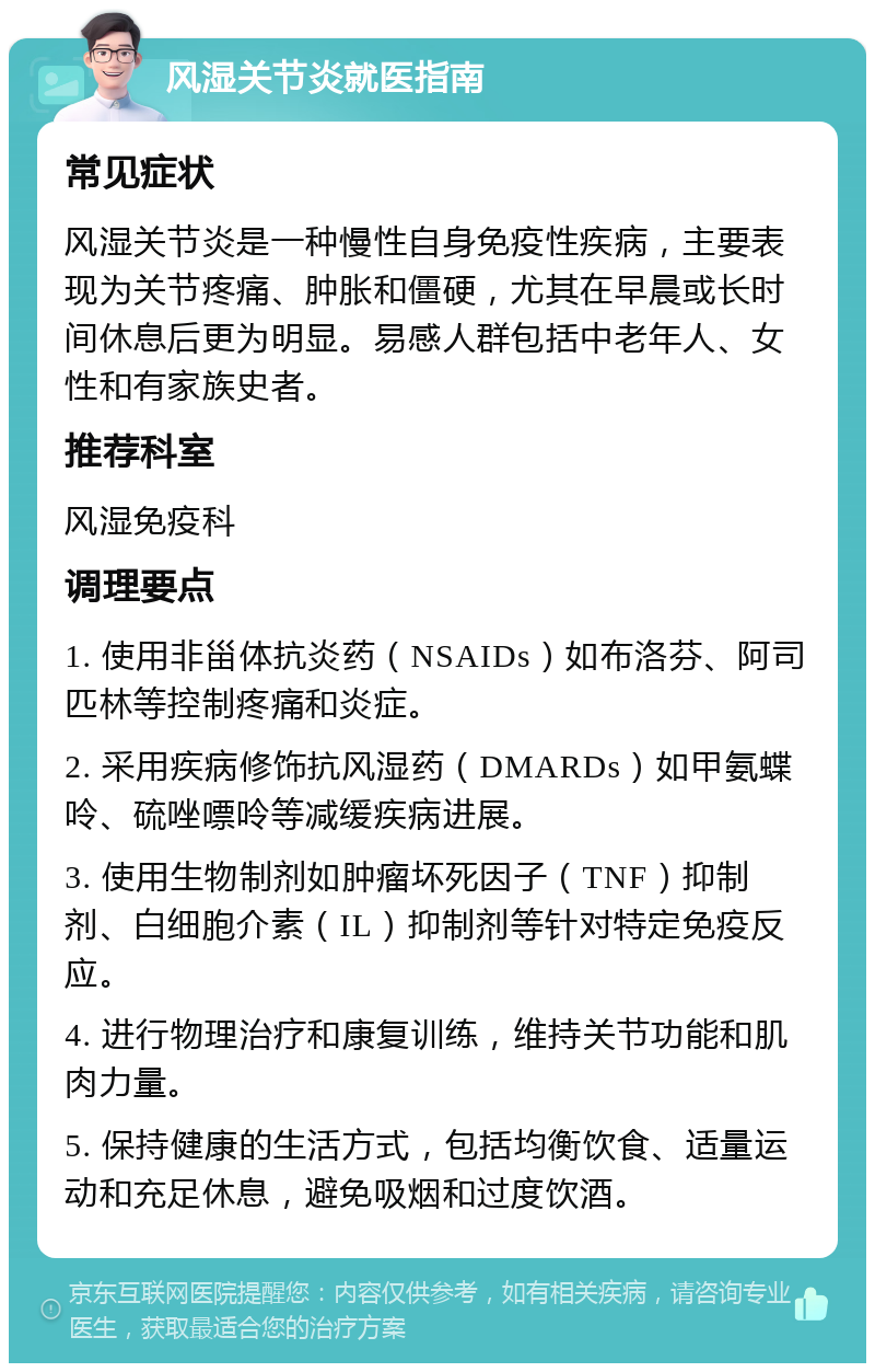 风湿关节炎就医指南 常见症状 风湿关节炎是一种慢性自身免疫性疾病，主要表现为关节疼痛、肿胀和僵硬，尤其在早晨或长时间休息后更为明显。易感人群包括中老年人、女性和有家族史者。 推荐科室 风湿免疫科 调理要点 1. 使用非甾体抗炎药（NSAIDs）如布洛芬、阿司匹林等控制疼痛和炎症。 2. 采用疾病修饰抗风湿药（DMARDs）如甲氨蝶呤、硫唑嘌呤等减缓疾病进展。 3. 使用生物制剂如肿瘤坏死因子（TNF）抑制剂、白细胞介素（IL）抑制剂等针对特定免疫反应。 4. 进行物理治疗和康复训练，维持关节功能和肌肉力量。 5. 保持健康的生活方式，包括均衡饮食、适量运动和充足休息，避免吸烟和过度饮酒。