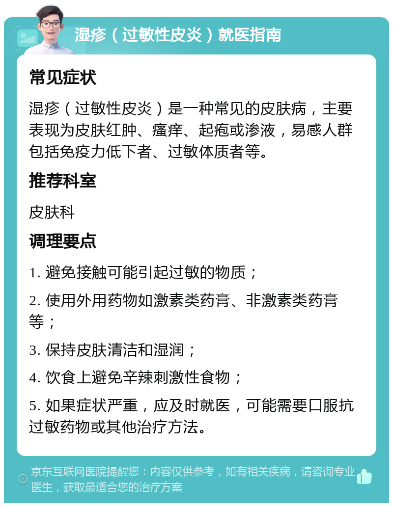 湿疹（过敏性皮炎）就医指南 常见症状 湿疹（过敏性皮炎）是一种常见的皮肤病，主要表现为皮肤红肿、瘙痒、起疱或渗液，易感人群包括免疫力低下者、过敏体质者等。 推荐科室 皮肤科 调理要点 1. 避免接触可能引起过敏的物质； 2. 使用外用药物如激素类药膏、非激素类药膏等； 3. 保持皮肤清洁和湿润； 4. 饮食上避免辛辣刺激性食物； 5. 如果症状严重，应及时就医，可能需要口服抗过敏药物或其他治疗方法。