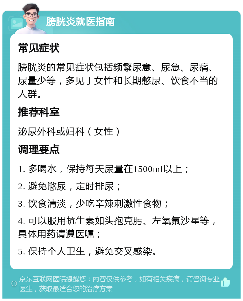 膀胱炎就医指南 常见症状 膀胱炎的常见症状包括频繁尿意、尿急、尿痛、尿量少等，多见于女性和长期憋尿、饮食不当的人群。 推荐科室 泌尿外科或妇科（女性） 调理要点 1. 多喝水，保持每天尿量在1500ml以上； 2. 避免憋尿，定时排尿； 3. 饮食清淡，少吃辛辣刺激性食物； 4. 可以服用抗生素如头孢克肟、左氧氟沙星等，具体用药请遵医嘱； 5. 保持个人卫生，避免交叉感染。