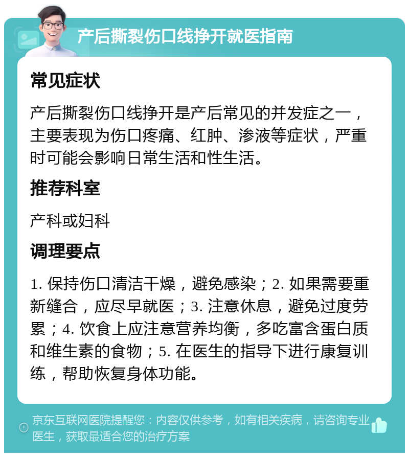 产后撕裂伤口线挣开就医指南 常见症状 产后撕裂伤口线挣开是产后常见的并发症之一，主要表现为伤口疼痛、红肿、渗液等症状，严重时可能会影响日常生活和性生活。 推荐科室 产科或妇科 调理要点 1. 保持伤口清洁干燥，避免感染；2. 如果需要重新缝合，应尽早就医；3. 注意休息，避免过度劳累；4. 饮食上应注意营养均衡，多吃富含蛋白质和维生素的食物；5. 在医生的指导下进行康复训练，帮助恢复身体功能。