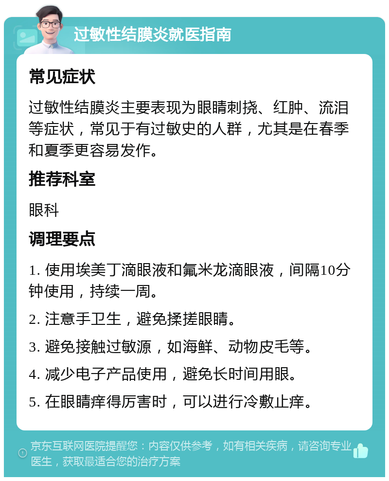 过敏性结膜炎就医指南 常见症状 过敏性结膜炎主要表现为眼睛刺挠、红肿、流泪等症状，常见于有过敏史的人群，尤其是在春季和夏季更容易发作。 推荐科室 眼科 调理要点 1. 使用埃美丁滴眼液和氟米龙滴眼液，间隔10分钟使用，持续一周。 2. 注意手卫生，避免揉搓眼睛。 3. 避免接触过敏源，如海鲜、动物皮毛等。 4. 减少电子产品使用，避免长时间用眼。 5. 在眼睛痒得厉害时，可以进行冷敷止痒。