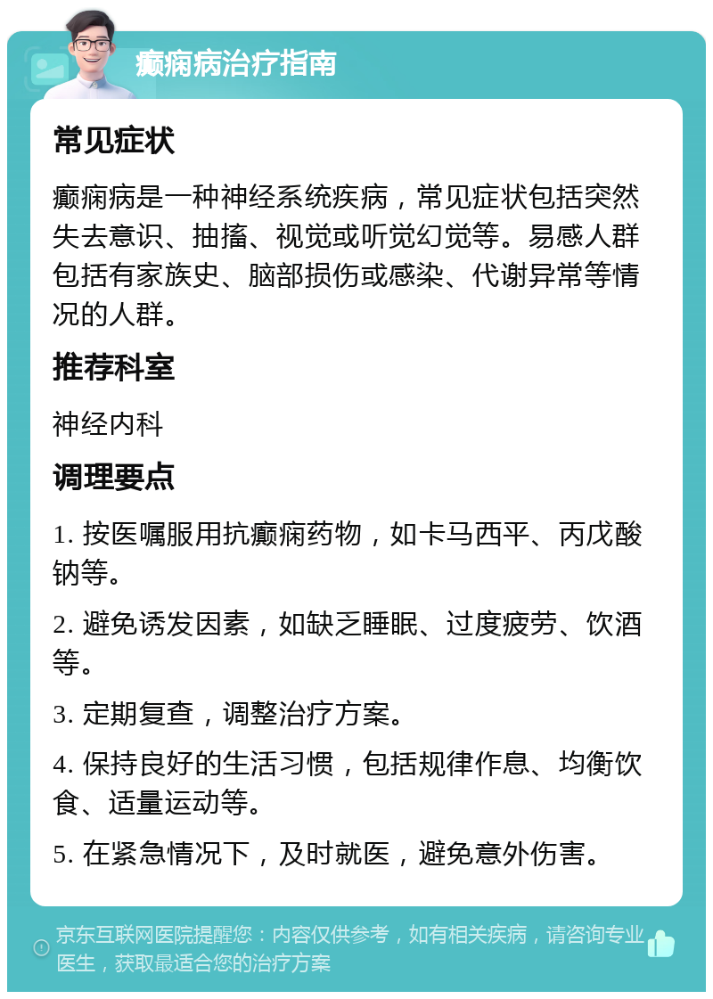 癫痫病治疗指南 常见症状 癫痫病是一种神经系统疾病，常见症状包括突然失去意识、抽搐、视觉或听觉幻觉等。易感人群包括有家族史、脑部损伤或感染、代谢异常等情况的人群。 推荐科室 神经内科 调理要点 1. 按医嘱服用抗癫痫药物，如卡马西平、丙戊酸钠等。 2. 避免诱发因素，如缺乏睡眠、过度疲劳、饮酒等。 3. 定期复查，调整治疗方案。 4. 保持良好的生活习惯，包括规律作息、均衡饮食、适量运动等。 5. 在紧急情况下，及时就医，避免意外伤害。