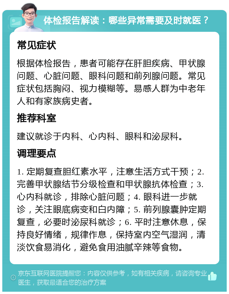 体检报告解读：哪些异常需要及时就医？ 常见症状 根据体检报告，患者可能存在肝胆疾病、甲状腺问题、心脏问题、眼科问题和前列腺问题。常见症状包括胸闷、视力模糊等。易感人群为中老年人和有家族病史者。 推荐科室 建议就诊于内科、心内科、眼科和泌尿科。 调理要点 1. 定期复查胆红素水平，注意生活方式干预；2. 完善甲状腺结节分级检查和甲状腺抗体检查；3. 心内科就诊，排除心脏问题；4. 眼科进一步就诊，关注眼底病变和白内障；5. 前列腺囊肿定期复查，必要时泌尿科就诊；6. 平时注意休息，保持良好情绪，规律作息，保持室内空气湿润，清淡饮食易消化，避免食用油腻辛辣等食物。