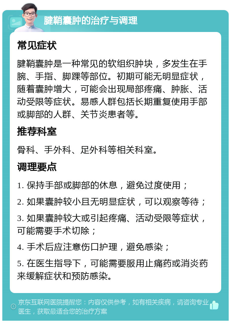 腱鞘囊肿的治疗与调理 常见症状 腱鞘囊肿是一种常见的软组织肿块，多发生在手腕、手指、脚踝等部位。初期可能无明显症状，随着囊肿增大，可能会出现局部疼痛、肿胀、活动受限等症状。易感人群包括长期重复使用手部或脚部的人群、关节炎患者等。 推荐科室 骨科、手外科、足外科等相关科室。 调理要点 1. 保持手部或脚部的休息，避免过度使用； 2. 如果囊肿较小且无明显症状，可以观察等待； 3. 如果囊肿较大或引起疼痛、活动受限等症状，可能需要手术切除； 4. 手术后应注意伤口护理，避免感染； 5. 在医生指导下，可能需要服用止痛药或消炎药来缓解症状和预防感染。