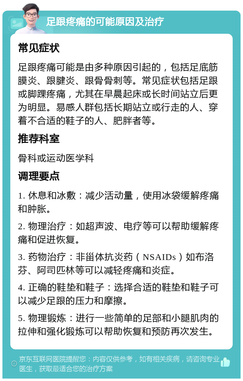 足跟疼痛的可能原因及治疗 常见症状 足跟疼痛可能是由多种原因引起的，包括足底筋膜炎、跟腱炎、跟骨骨刺等。常见症状包括足跟或脚踝疼痛，尤其在早晨起床或长时间站立后更为明显。易感人群包括长期站立或行走的人、穿着不合适的鞋子的人、肥胖者等。 推荐科室 骨科或运动医学科 调理要点 1. 休息和冰敷：减少活动量，使用冰袋缓解疼痛和肿胀。 2. 物理治疗：如超声波、电疗等可以帮助缓解疼痛和促进恢复。 3. 药物治疗：非甾体抗炎药（NSAIDs）如布洛芬、阿司匹林等可以减轻疼痛和炎症。 4. 正确的鞋垫和鞋子：选择合适的鞋垫和鞋子可以减少足跟的压力和摩擦。 5. 物理锻炼：进行一些简单的足部和小腿肌肉的拉伸和强化锻炼可以帮助恢复和预防再次发生。