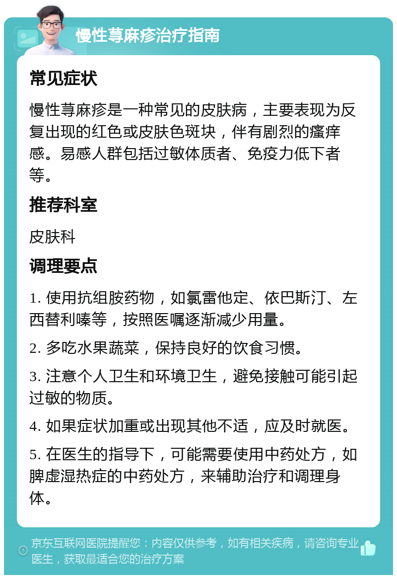 慢性荨麻疹治疗指南 常见症状 慢性荨麻疹是一种常见的皮肤病，主要表现为反复出现的红色或皮肤色斑块，伴有剧烈的瘙痒感。易感人群包括过敏体质者、免疫力低下者等。 推荐科室 皮肤科 调理要点 1. 使用抗组胺药物，如氯雷他定、依巴斯汀、左西替利嗪等，按照医嘱逐渐减少用量。 2. 多吃水果蔬菜，保持良好的饮食习惯。 3. 注意个人卫生和环境卫生，避免接触可能引起过敏的物质。 4. 如果症状加重或出现其他不适，应及时就医。 5. 在医生的指导下，可能需要使用中药处方，如脾虚湿热症的中药处方，来辅助治疗和调理身体。