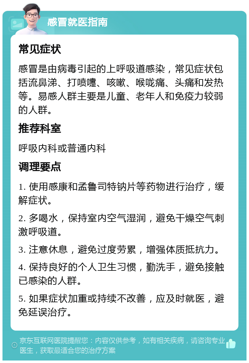 感冒就医指南 常见症状 感冒是由病毒引起的上呼吸道感染，常见症状包括流鼻涕、打喷嚏、咳嗽、喉咙痛、头痛和发热等。易感人群主要是儿童、老年人和免疫力较弱的人群。 推荐科室 呼吸内科或普通内科 调理要点 1. 使用感康和孟鲁司特钠片等药物进行治疗，缓解症状。 2. 多喝水，保持室内空气湿润，避免干燥空气刺激呼吸道。 3. 注意休息，避免过度劳累，增强体质抵抗力。 4. 保持良好的个人卫生习惯，勤洗手，避免接触已感染的人群。 5. 如果症状加重或持续不改善，应及时就医，避免延误治疗。