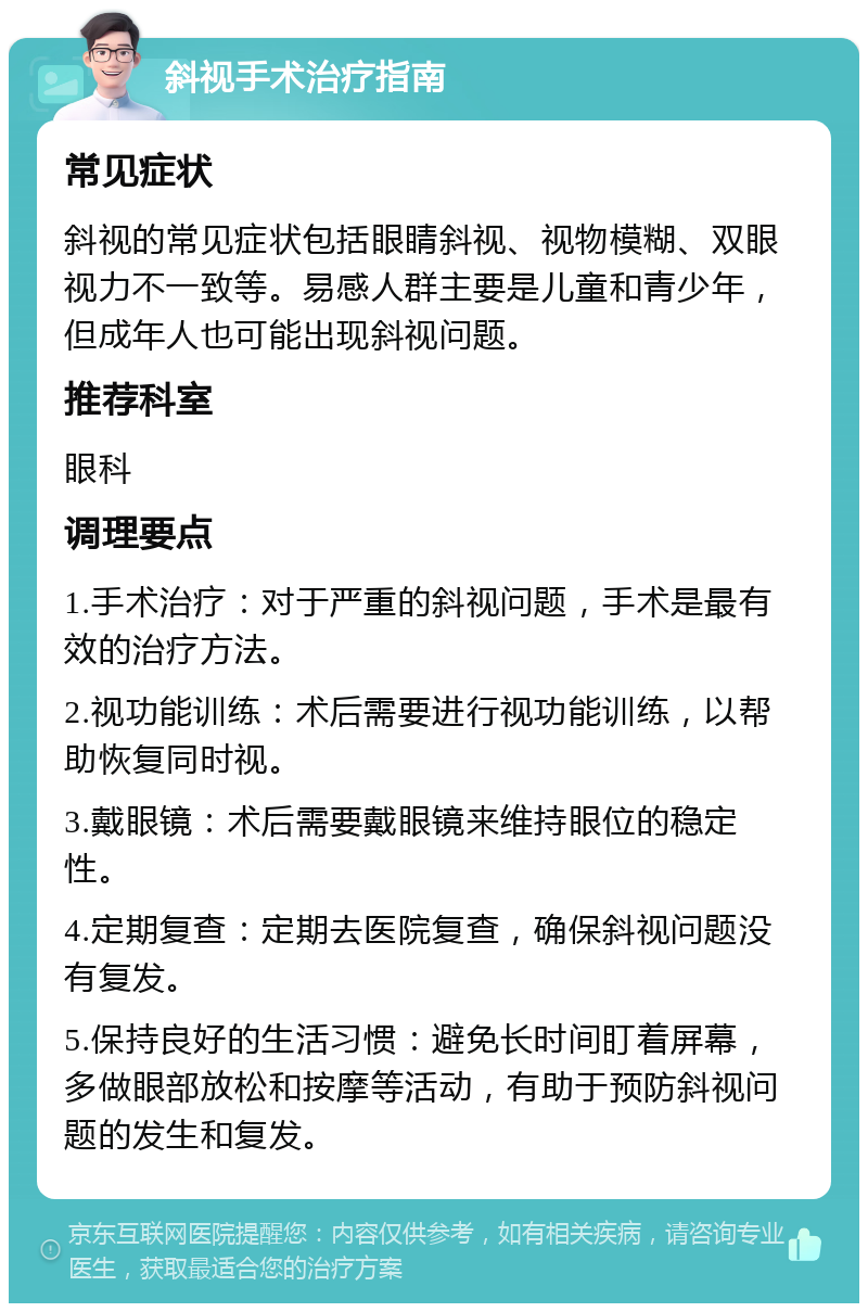 斜视手术治疗指南 常见症状 斜视的常见症状包括眼睛斜视、视物模糊、双眼视力不一致等。易感人群主要是儿童和青少年，但成年人也可能出现斜视问题。 推荐科室 眼科 调理要点 1.手术治疗：对于严重的斜视问题，手术是最有效的治疗方法。 2.视功能训练：术后需要进行视功能训练，以帮助恢复同时视。 3.戴眼镜：术后需要戴眼镜来维持眼位的稳定性。 4.定期复查：定期去医院复查，确保斜视问题没有复发。 5.保持良好的生活习惯：避免长时间盯着屏幕，多做眼部放松和按摩等活动，有助于预防斜视问题的发生和复发。