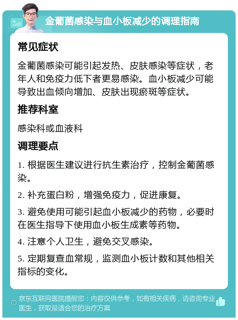 金葡菌感染与血小板减少的调理指南 常见症状 金葡菌感染可能引起发热、皮肤感染等症状，老年人和免疫力低下者更易感染。血小板减少可能导致出血倾向增加、皮肤出现瘀斑等症状。 推荐科室 感染科或血液科 调理要点 1. 根据医生建议进行抗生素治疗，控制金葡菌感染。 2. 补充蛋白粉，增强免疫力，促进康复。 3. 避免使用可能引起血小板减少的药物，必要时在医生指导下使用血小板生成素等药物。 4. 注意个人卫生，避免交叉感染。 5. 定期复查血常规，监测血小板计数和其他相关指标的变化。