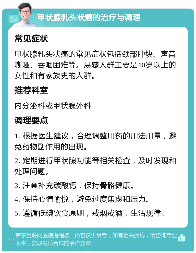 甲状腺乳头状癌的治疗与调理 常见症状 甲状腺乳头状癌的常见症状包括颈部肿块、声音嘶哑、吞咽困难等。易感人群主要是40岁以上的女性和有家族史的人群。 推荐科室 内分泌科或甲状腺外科 调理要点 1. 根据医生建议，合理调整用药的用法用量，避免药物副作用的出现。 2. 定期进行甲状腺功能等相关检查，及时发现和处理问题。 3. 注意补充碳酸钙，保持骨骼健康。 4. 保持心情愉悦，避免过度焦虑和压力。 5. 遵循低碘饮食原则，戒烟戒酒，生活规律。