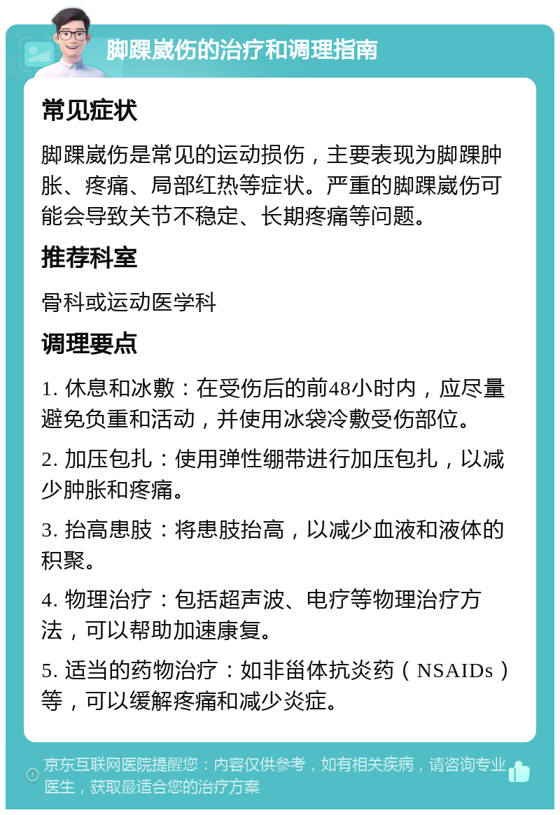 脚踝崴伤的治疗和调理指南 常见症状 脚踝崴伤是常见的运动损伤，主要表现为脚踝肿胀、疼痛、局部红热等症状。严重的脚踝崴伤可能会导致关节不稳定、长期疼痛等问题。 推荐科室 骨科或运动医学科 调理要点 1. 休息和冰敷：在受伤后的前48小时内，应尽量避免负重和活动，并使用冰袋冷敷受伤部位。 2. 加压包扎：使用弹性绷带进行加压包扎，以减少肿胀和疼痛。 3. 抬高患肢：将患肢抬高，以减少血液和液体的积聚。 4. 物理治疗：包括超声波、电疗等物理治疗方法，可以帮助加速康复。 5. 适当的药物治疗：如非甾体抗炎药（NSAIDs）等，可以缓解疼痛和减少炎症。