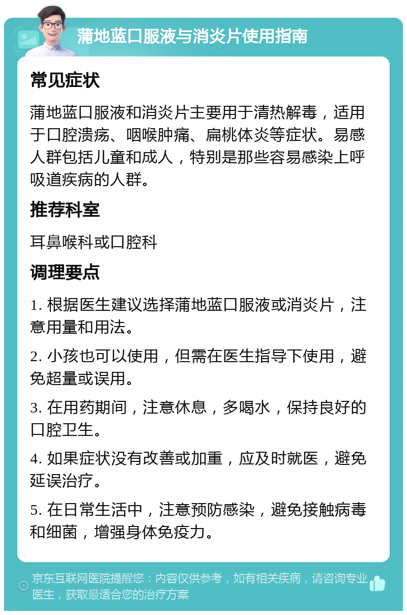 蒲地蓝口服液与消炎片使用指南 常见症状 蒲地蓝口服液和消炎片主要用于清热解毒，适用于口腔溃疡、咽喉肿痛、扁桃体炎等症状。易感人群包括儿童和成人，特别是那些容易感染上呼吸道疾病的人群。 推荐科室 耳鼻喉科或口腔科 调理要点 1. 根据医生建议选择蒲地蓝口服液或消炎片，注意用量和用法。 2. 小孩也可以使用，但需在医生指导下使用，避免超量或误用。 3. 在用药期间，注意休息，多喝水，保持良好的口腔卫生。 4. 如果症状没有改善或加重，应及时就医，避免延误治疗。 5. 在日常生活中，注意预防感染，避免接触病毒和细菌，增强身体免疫力。