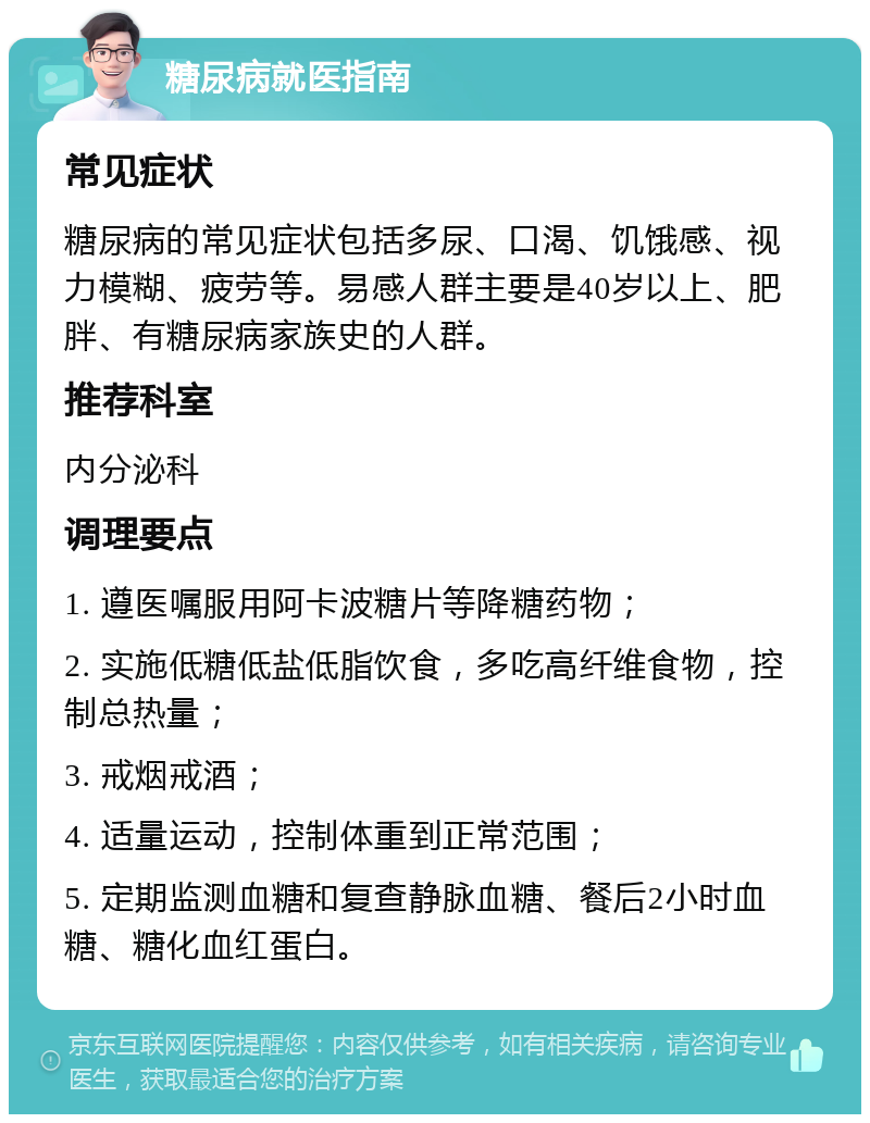 糖尿病就医指南 常见症状 糖尿病的常见症状包括多尿、口渴、饥饿感、视力模糊、疲劳等。易感人群主要是40岁以上、肥胖、有糖尿病家族史的人群。 推荐科室 内分泌科 调理要点 1. 遵医嘱服用阿卡波糖片等降糖药物； 2. 实施低糖低盐低脂饮食，多吃高纤维食物，控制总热量； 3. 戒烟戒酒； 4. 适量运动，控制体重到正常范围； 5. 定期监测血糖和复查静脉血糖、餐后2小时血糖、糖化血红蛋白。