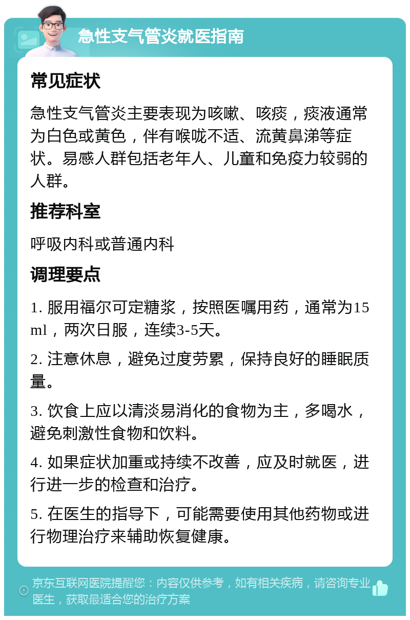 急性支气管炎就医指南 常见症状 急性支气管炎主要表现为咳嗽、咳痰，痰液通常为白色或黄色，伴有喉咙不适、流黄鼻涕等症状。易感人群包括老年人、儿童和免疫力较弱的人群。 推荐科室 呼吸内科或普通内科 调理要点 1. 服用福尔可定糖浆，按照医嘱用药，通常为15ml，两次日服，连续3-5天。 2. 注意休息，避免过度劳累，保持良好的睡眠质量。 3. 饮食上应以清淡易消化的食物为主，多喝水，避免刺激性食物和饮料。 4. 如果症状加重或持续不改善，应及时就医，进行进一步的检查和治疗。 5. 在医生的指导下，可能需要使用其他药物或进行物理治疗来辅助恢复健康。