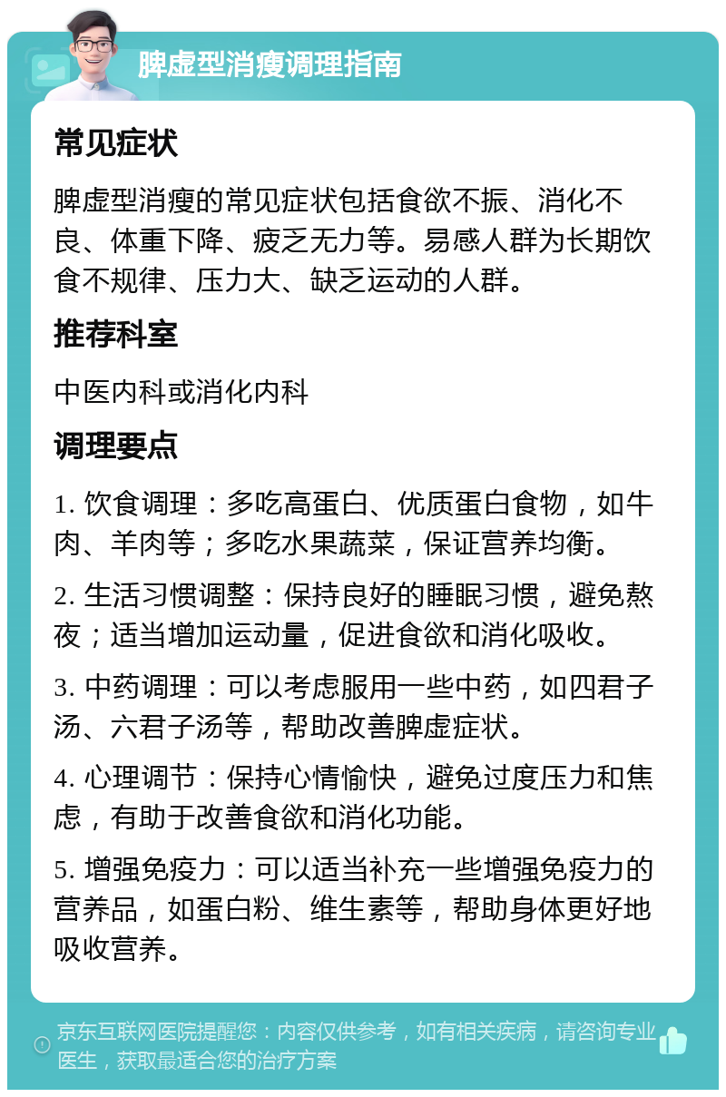 脾虚型消瘦调理指南 常见症状 脾虚型消瘦的常见症状包括食欲不振、消化不良、体重下降、疲乏无力等。易感人群为长期饮食不规律、压力大、缺乏运动的人群。 推荐科室 中医内科或消化内科 调理要点 1. 饮食调理：多吃高蛋白、优质蛋白食物，如牛肉、羊肉等；多吃水果蔬菜，保证营养均衡。 2. 生活习惯调整：保持良好的睡眠习惯，避免熬夜；适当增加运动量，促进食欲和消化吸收。 3. 中药调理：可以考虑服用一些中药，如四君子汤、六君子汤等，帮助改善脾虚症状。 4. 心理调节：保持心情愉快，避免过度压力和焦虑，有助于改善食欲和消化功能。 5. 增强免疫力：可以适当补充一些增强免疫力的营养品，如蛋白粉、维生素等，帮助身体更好地吸收营养。