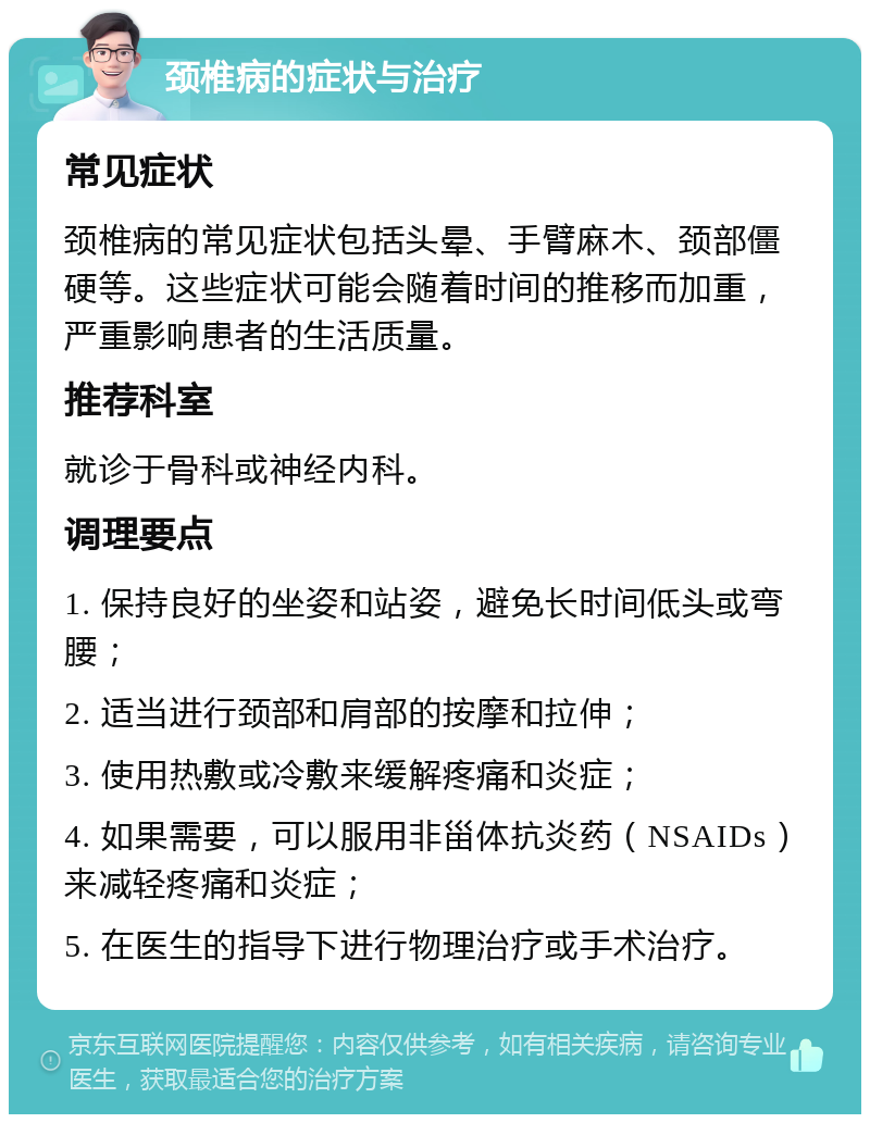 颈椎病的症状与治疗 常见症状 颈椎病的常见症状包括头晕、手臂麻木、颈部僵硬等。这些症状可能会随着时间的推移而加重，严重影响患者的生活质量。 推荐科室 就诊于骨科或神经内科。 调理要点 1. 保持良好的坐姿和站姿，避免长时间低头或弯腰； 2. 适当进行颈部和肩部的按摩和拉伸； 3. 使用热敷或冷敷来缓解疼痛和炎症； 4. 如果需要，可以服用非甾体抗炎药（NSAIDs）来减轻疼痛和炎症； 5. 在医生的指导下进行物理治疗或手术治疗。